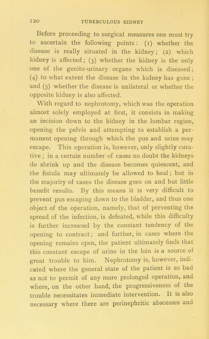 Before proceeding to surgical measures one must try to ascertain the following points: (i) whether the disease is really situated in the kidney; (2) which kidney is affected ; (3) whether the kidney is the only one of the genito-urinary organs which is diseased; (4) to Avhat extent the disease in the kidney has gone ; and (5) whether the disease is unilateral or whether the opposite kidney is also affected. With regard to nephrotomy, which was the operation almost solely employed at first, it consists in making an incision down to the kidney in the lumbar region, opening the pelvis and attempting to establish a per- manent opening through which the pus and urine may escape. This operation is, however, only slightly cura- tive ; in a certain number of cases no doubt the kidneys do shrink up and the disease becomes quiescent, and the fistula may ultimately be allowed to heal; but in the majority of cases the disease goes on and but little benefit results. By this means it is very difficult to prevent pus escaping down to the bladder, and thus one object of the operation, namely, that of preventing the spread of the infection, is defeated, while this difficulty is further increased by the constant tendency of the opening to contract; and further, in cases where the opening remains open, the patient ultimately finds that this constant escape of urine in the loin is a source of great trouble to him. Nephrotomy is, however, indi- cated where the general state of the patient is so bad as not to permit of any more prolonged operation, and where, on the other hand, the progressiveness of the trouble necessitates immediate intervention. It is also necessary where there are perinephritic abscesses and