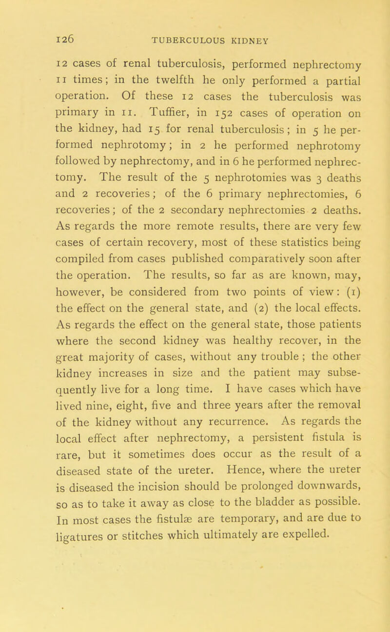 12 cases of renal tuberculosis, performed nephrectomy ii times; in the twelfth he only performed a partial operation. Of these 12 cases the tuberculosis was primary in 11. Tuffier, in 152 cases of operation on the kidney, had 15 for renal tuberculosis; in 5 he per- formed nephrotomy; in 2 he performed nephrotomy followed by nephrectomy, and in 6 he performed nephrec- tomy. The result of the 5 nephrotomies was 3 deaths and 2 recoveries; of the 6 primary nephrectomies, 6 recoveries; of the 2 secondary nephrectomies 2 deaths. As regards the more remote results, there are very few cases of certain recovery, most of these statistics being compiled from cases published comparatively soon after the operation. The results, so far as are known, may, however, be considered from two points of view: (1) the effect on the general state, and (2) the local effects. As regards the effect on the general state, those patients where the second kidney was healthy recover, in the great majority of cases, without any trouble ; the other kidney increases in size and the patient may subse- quently live for a long time. I have cases which have lived nine, eight, five and three years after the removal of the kidney without any recurrence. As regards the local effect after nephrectomy, a persistent fistula is rare, but it sometimes does occur as the result of a diseased state of the ureter. Hence, where the ureter is diseased the incision should be prolonged downwards, so as to take it away as close to the bladder as possible. In most cases the fistulae are temporary, and are due to ligatures or stitches which ultimately are expelled.