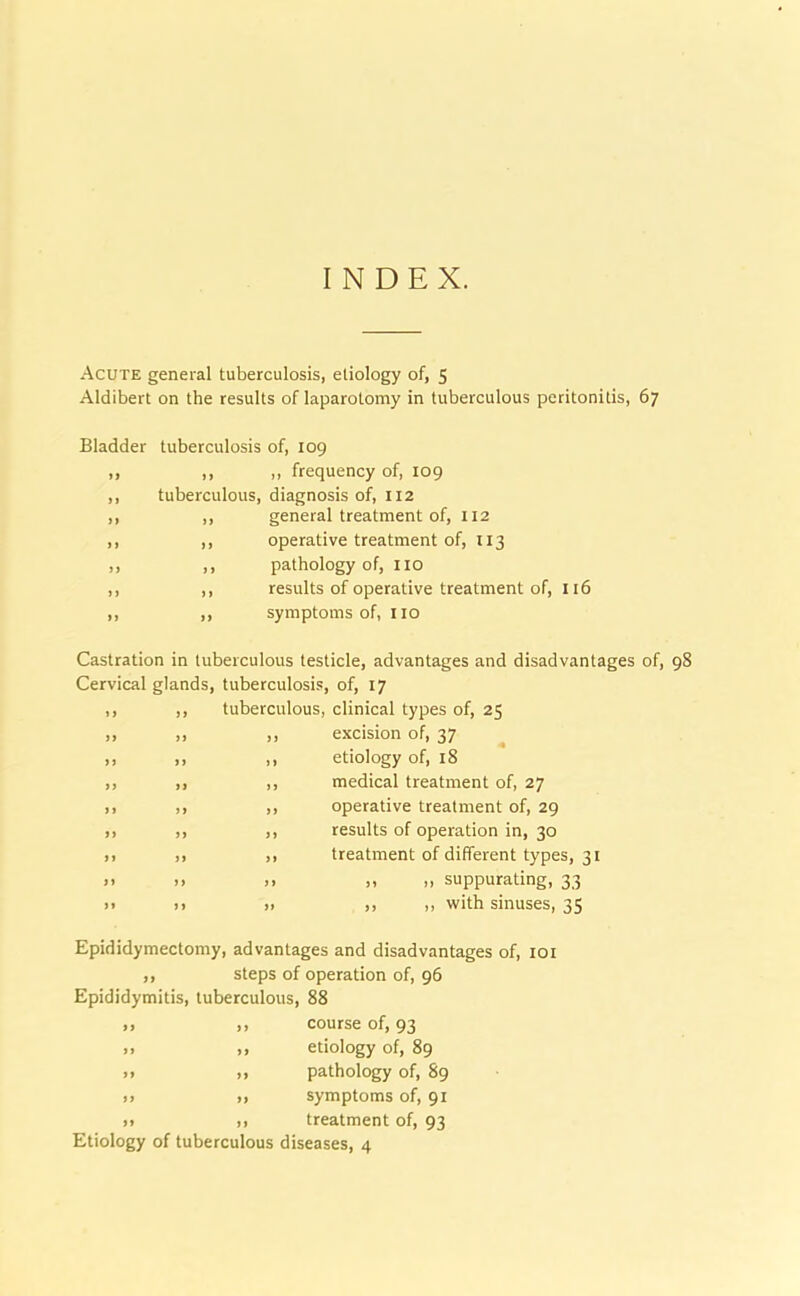 INDEX. Acute general tuberculosis, etiology of, 5 Aldibert on the results of laparotomy in tuberculous peritonitis, 67 Bladder tuberculosis of, 109 ,, ,, ,, frequency of, 109 ,, tuberculous, diagnosis of, 112 ,, ,, general treatment of, 112 ,, ,, operative treatment of, 113 ,, ,, pathology of, no ,, ,, results of operative treatment of, 116 ,, ,, symptoms of, no Castration in tuberculous testicle, advantages and disadvantages of, 98 Cervical glands, tuberculosis, of, 17 tuberculous, clinical types of, 25 excision of, 37 etiology of, 18 medical treatment of, 27 operative treatment of, 29 results of operation in, 30 treatment of different types, 31 „ „ suppurating, 33 ,, ,, with sinuses, 35 Epididymectomy, advantages and disadvantages of, 101 ,, steps of operation of, 96 Epididymitis, tuberculous, 88 ,, ,, course of, 93 >> ,, etiology of, 89 » ,, pathology of, 89 >> ,, symptoms of, 91 » ,, treatment of, 93 Etiology of tuberculous diseases, 4