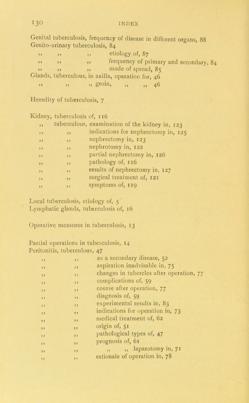 Genital tuberculosis, frequency of disease in different organs, 88 Genito-urinary tuberculosis, 84 >> >> ,, etiology of, 87 »> >> >> frequency of primary and secondary, 84 >> >) ,> mode of spread, 85 Glands, tuberculous, in axilla, operation for, 46 )> )) I! ,, ,, 46 Heredity of tuberculosis, 7 Kidney, tuberculosis of, 116 ,, tuberculous, examination of the kidney in, 123 ,, ,, indications for nephrectomy in, 125 ,, ,, nephrectomy in, 123 ,, ,, nephrotomy in, 122 ,, ,, partial nephrectomy in, 126 ,, ,, pathology of, 116 ,, ,, results of nephrectomy in, 127 ,, ,, surgical treatment of, 121 ,, ,, symptoms of, x 19 Local tuberculosis, etiology of, 5 Lymphatic glands, tuberculosis of, 16 Operative measures in tuberculosis, 13 Partial operations in tuberculosis, 14 Peritonitis, tuberculous, 47 ,, ,, as a secondary disease, 52 ,, ,, aspiration inadvisable in, 75 ,, ,, changes in tubercles after operation, 77 ,, ,, complications of, 59 ,, ,, course after operation, 77 ,, ,, diagnosis of, 59 ,, ,, experimental results in, 83 ,, ,, indications for operation in, 73 ,, ,, medical treatment of, 62 ,, ,, origin of, 51 ,, ,, pathological types of, 47 ,, ,, prognosis of, 61 ,, ,, ,, .. laparotomy in, 71 ,, ,, rationale of operation in, 78