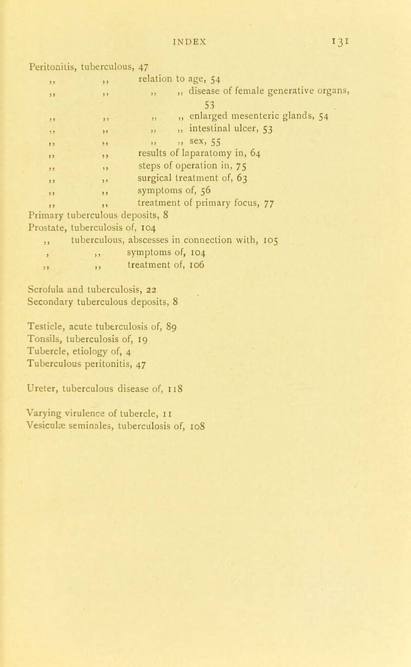 Peritonitis, tuberculous, 47 ,, ,, relation to age, 54 ,, ,, ,, ,, disease of female generative organs, S3 ,, ,, ,, ,, enlarged mesenteric glands, 54 ,, „ „ » intestinal ulcer, 53 n n >> n Sex, 55 ,, ,, results of laparatomy in, 64 ,, ,, steps of operation in, 75 ,, ,, surgical treatment of, 63 ,, ,, symptoms of, 56 ,, ,, treatment of primary focus, 77 Primary tuberculous deposits, 8 Prostate, tuberculosis of, 104 ,, tuberculous, abscesses in connection with, 105 , ,, symptoms of, 104 ,, ,, treatment of, 106 Scrofula and tuberculosis, 22 Secondary tuberculous deposits, 8 Testicle, acute tuberculosis of, 89 Tonsils, tuberculosis of, 19 Tubercle, etiology of, 4 Tuberculous peritonitis, 47 Ureter, tuberculous disease of, 118 Varying virulence of tubercle, 11 Vesiculae seminales, tuberculosis of, 108