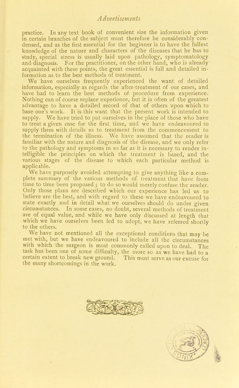 Advertisements practice. In any text book of convenient size the information given in certain branches of the subject must therefore be considerably con- densed, and as the first essential for the beginner is to have the fullest knowledge of the nature and characters of the diseases that he has to study, special stress is usually laid upon pathology, symptomatology and diagnosis. For the practitioner, on the other hand, who is already acquainted with these points, the great essential is full and detailed in- formation as to the best methods of treatment. We have ourselves frequently experienced the want of detailed information, especially as regards the after-treatment of our cases, and have had to learn the best methods of procedure from experience. Nothing can of course replace experience, but it is often of the greatest advantage to have a detailed record of that of others upon which to base one’s work. It is this want that the present work is intended to supply. We have tried to put ourselves in the place of those who have to treat a given case for the first time, and we have endeavoured to supply them with details as to treatment from the commencement to the termination of the illness. We have assumed that the reader is familiar with the nature and diagnosis of the disease, and we only refer to the pathology and symptoms in so far as it is necessary to render in- telligible the principles on which the treatment is based, and the various stages of the disease to which each particular method is applicable. We have purposely avoided attempting to give anything like a com- plete summary of the various methods of treatment that have from time to time been proposed ; to do so would merely confuse the reader. Only those plans are described which our experience has led us to believe are the best, and with regard to these we have endeavoured to state exactly and in detail what we ourselves should do under given circumstances. In some cases, no doubt, several methods of treatment are of equal value, and while we have only discussed at length that which we have ourselves been led to adopt, we have referred shortly to the others. We have not mentioned all the exceptional conditions that may be rnet with, but we have endeavoured to include all the circumstances with which the surgeon is most commonly called upon to deal. The task has been one of some difficulty, the more so as we have had to a certain extent to break new ground. This must serve as our excuse for the many shortcomings in the work.