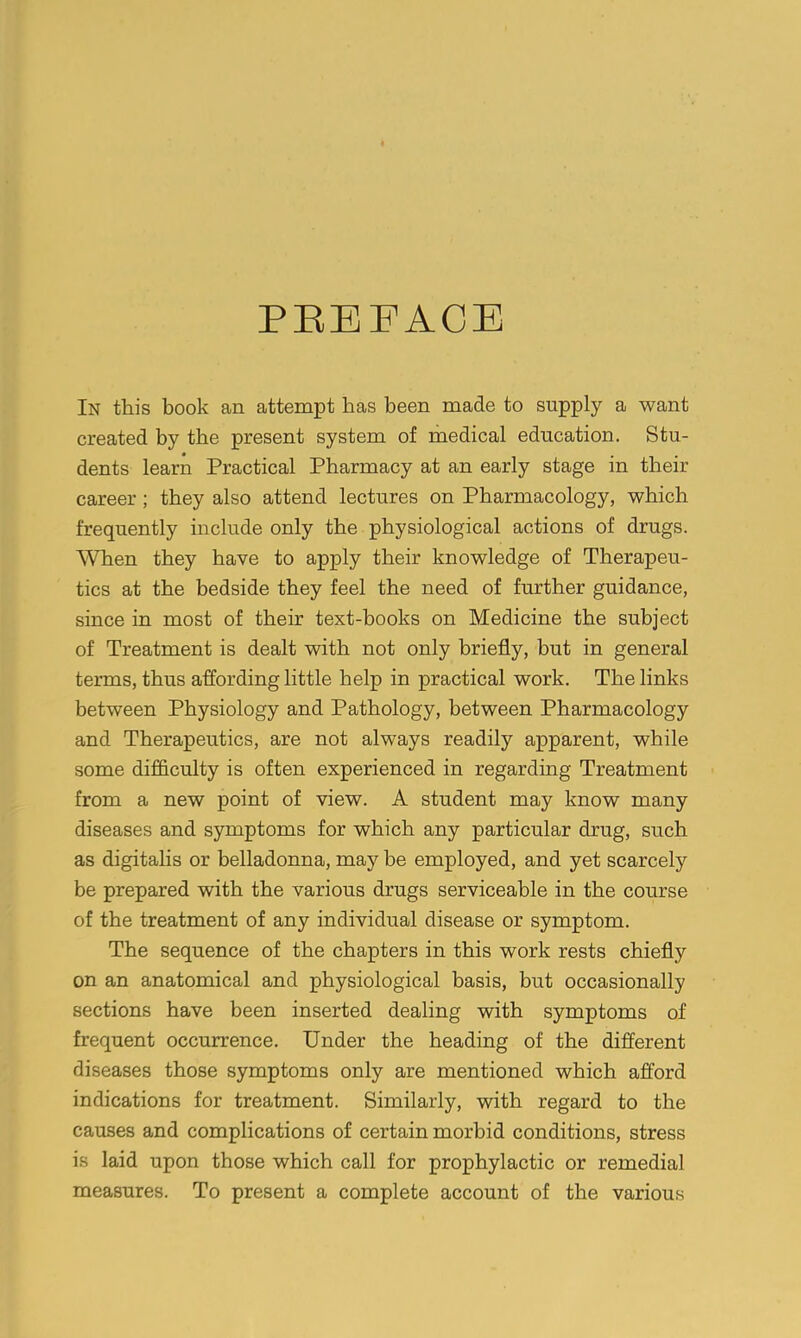 PEEFACE In this book an attempt has been made to supply a want created by the present system of medical education. Stu- dents learn Practical Pharmacy at an early stage in their career ; they also attend lectures on Pharmacology, which frequently include only the physiological actions of drugs. When they have to apply their knowledge of Therapeu- tics at the bedside they feel the need of further guidance, since in most of their text-books on Medicine the subject of Treatment is dealt with not only briefly, but in general terms, thus affording little help in practical work. The links between Physiology and Pathology, between Pharmacology and Therapeutics, are not always readily apparent, while some difficulty is often experienced in regarding Treatment from a new point of view. A student may know many diseases and symptoms for which any particular drug, such as digitalis or belladonna, may be employed, and yet scarcely be prepared with the various drugs serviceable in the course of the treatment of any individual disease or symptom. The sequence of the chapters in this work rests chiefly on an anatomical and physiological basis, but occasionally sections have been inserted dealing with symptoms of frequent occurrence. Under the heading of the different diseases those symptoms only are mentioned which afford indications for treatment. Similarly, with regard to the causes and complications of certain morbid conditions, stress is laid upon those which call for prophylactic or remedial measures. To present a complete account of the various