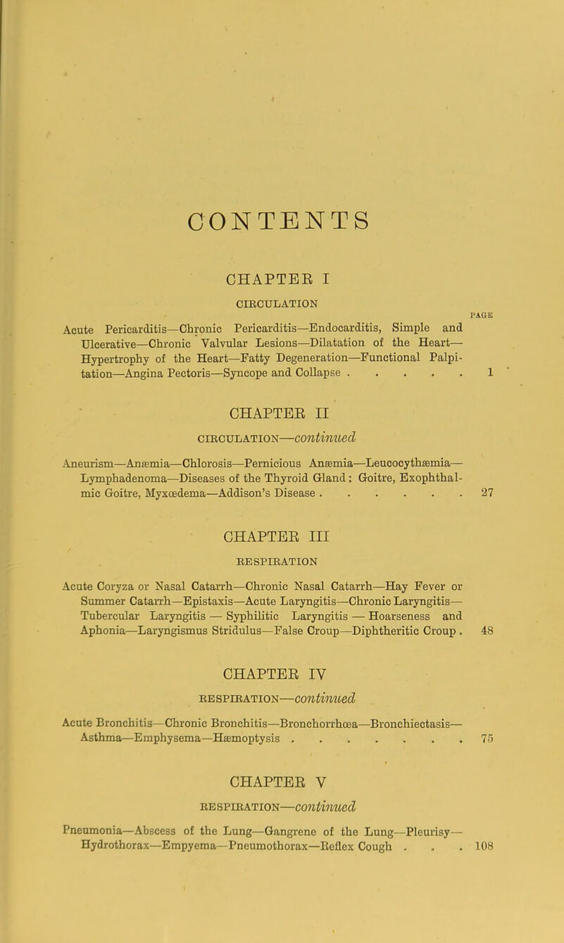 CONTENTS OHAPTBB I CIECULATION PAGE Acute Pericarditis—Chronic Pericarditis—Endocarditis, Simple and Ulcerative—Chronic Valvular Lesions—Dilatation of the Heart- Hypertrophy of the Heart—Fatty Degeneration—Functional Palpi- tation—Angina Pectoris—Syncope and Collapse 1 CHAPTEE II CIECULATION—contimied Aneurism—Anasmia—Chlorosis—Pernicious Antemia—Leucocythsemia— Lymphadenoma—Diseases of tlie Thyroid Gland: Goitre, Exophthal- mic Goitre, Myxcedema—Addison’s Disease 27 CHAPTEE III EESPIEATION Acute Coryza or Nasal Catarrh—Chronic Nasal Catarrh—Hay Fever or Summer Catarrh—Epistaxis—Acute Laryngitis—Chronic Laryngitis— Tubercular Laryngitis — Syphilitic Laryngitis — Hoarseness and Aphonia—Laryngismus Stridulus—False Croup—Diphtheritic Croup . 48 CHAPTEE IV EE SPiEATioN—Continued Acute Bronchitis—Chronic Bronchitis—Bronchorrhoea—Bronchiectasis— Asthma—Emphysema—Htemoptysis 75 CHAPTEE V EESPIEATION—coutimied Pneumonia—Abscess of the Lung—Gangrene of the Lung—Pleurisy— Hydrothorax—Empyema—Pneumothorax—Reflex Cough . . . 108