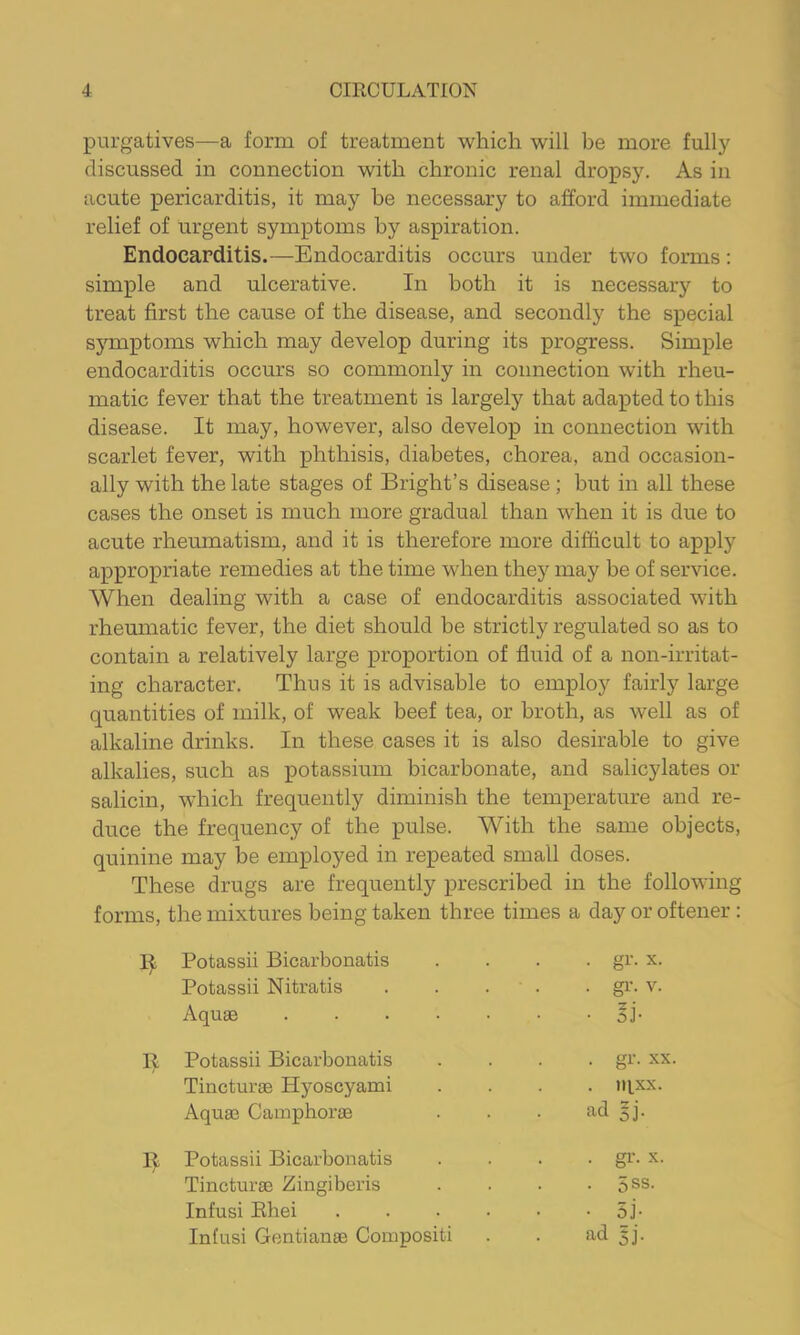 purgatives—a form of treatment which will be more fully discussed in connection with chronic renal dropsy. As in acute pericarditis, it may he necessary to afford immediate relief of urgent symptoms by aspiration. Endocarditis.—Endocarditis occurs under two forms: simple and ulcerative. In both it is necessary to treat first the cause of the disease, and secondly the special sjunptoms which may develop during its progress. Simple endocarditis occurs so commonly in connection with rheu- matic fever that the treatment is largely that adapted to this disease. It may, however, also develop in connection with scarlet fever, with phthisis, diabetes, chorea, and occasion- ally with the late stages of Bright’s disease ; but in all these cases the onset is much more gradual than Mdien it is due to acute rheumatism, and it is therefore more difficult to apply appropriate remedies at the time when they may be of service. When dealing with a case of endocarditis associated with rheumatic fever, the diet should be strictly regulated so as to contain a relatively large proportion of fluid of a non-irritat- ing character. Thus it is advisable to employ fairly large quantities of milk, of weak beef tea, or broth, as well as of alkaline drinks. In these cases it is also desirable to give alkalies, such as potassium bicarbonate, and salicylates or salicin, which frequently diminish the temperature and re- duce the frequency of the pulse. With the same objects, quinine may be employed in repeated small doses. These drugs are frequently prescribed in the following forms, the mixtures being taken three times a day or oftener : Potassii Bicarbonatis .... gr. x. Potassii Nitratis . . . . . gi’. v. Aquae Si- ll Potassii Bicarbonatis .... gr. xx. Tincturae Hyoscyami .... iqxx. Aquae Camphorae . . . ad 5j. 11 Potassii Bicarbonatis .... gr. x. Tincturae Zingiberis . . • . 5ss. Infusi Ehei ...•■• 5j- Infusi Gentianae Compositi . . ad 5].