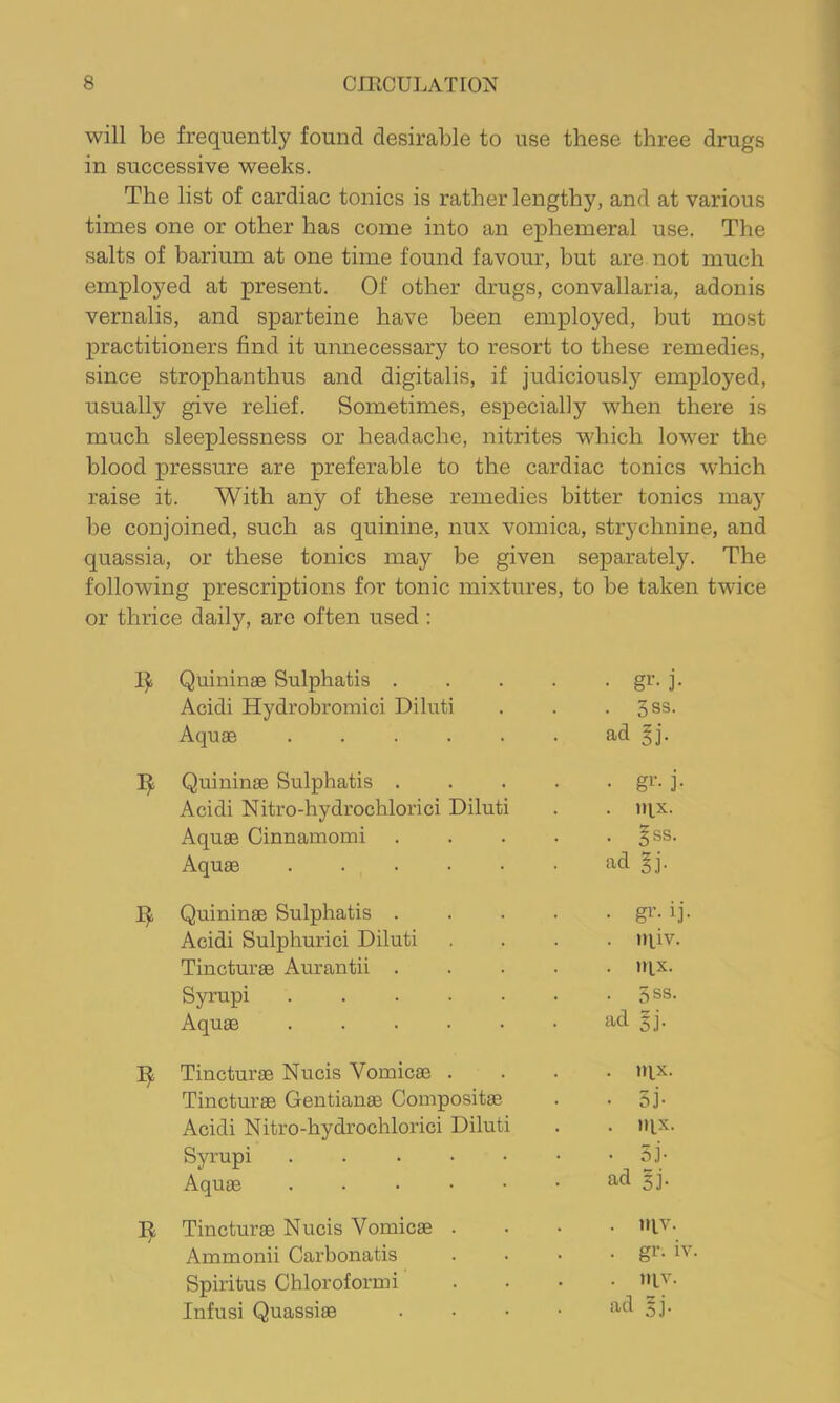 will be frequently found desirable to use these three drugs in successive weeks. The list of cardiac tonics is rather lengthy, and at various times one or other has come into an ephemeral use. The salts of barium at one time found favour, but are not much employed at present. Of other drugs, convallaria, adonis vernalis, and sparteine have been employed, but most practitioners find it unnecessary to resort to these remedies, since strophanthus and digitalis, if judiciously employed, usually give relief. Sometimes, especially when there is much sleeplessness or headache, nitrites which lower the blood pressure are preferable to the cardiac tonics which raise it. With any of these remedies bitter tonics may be conjoined, such as quinine, nux vomica, strychnine, and quassia, or these tonics may be given separately. The following prescriptions for tonic mixtures, to be taken twice or thrice daily, are often used : Quininae Sulphatis .... • gr- j- Acidi Hydrobromici Diluti • 3SS. Aquae ad ^j. Quininae Sulphatis .... • gi’- i- Acidi Nitro-hydrochlorici Diluti . iqx. Aquae Cinnamomi .... • §ss. Aquae ad ^j. Quininae Sulphatis .... • g^'- ij- Acidi Sulphurici Diluti . in.iv. Tincturae Aurantii .... . nix. Syrupi • 5SS. Aquae ad gj. Tincturae Nucis Vomicae . . tqx. Tincturae Gentianae Coinpositae • 5i- Acidi Nitro-hydrochlorici Diluti . llix. Syrupi • 5j- Aquae ad gj. Tincturae Nucis Vomicae . . niv. Ammonii Carbonatis . gr. iv. Spiritus Chloroform i niv. Infusi Quassiae . . . • ad gj.