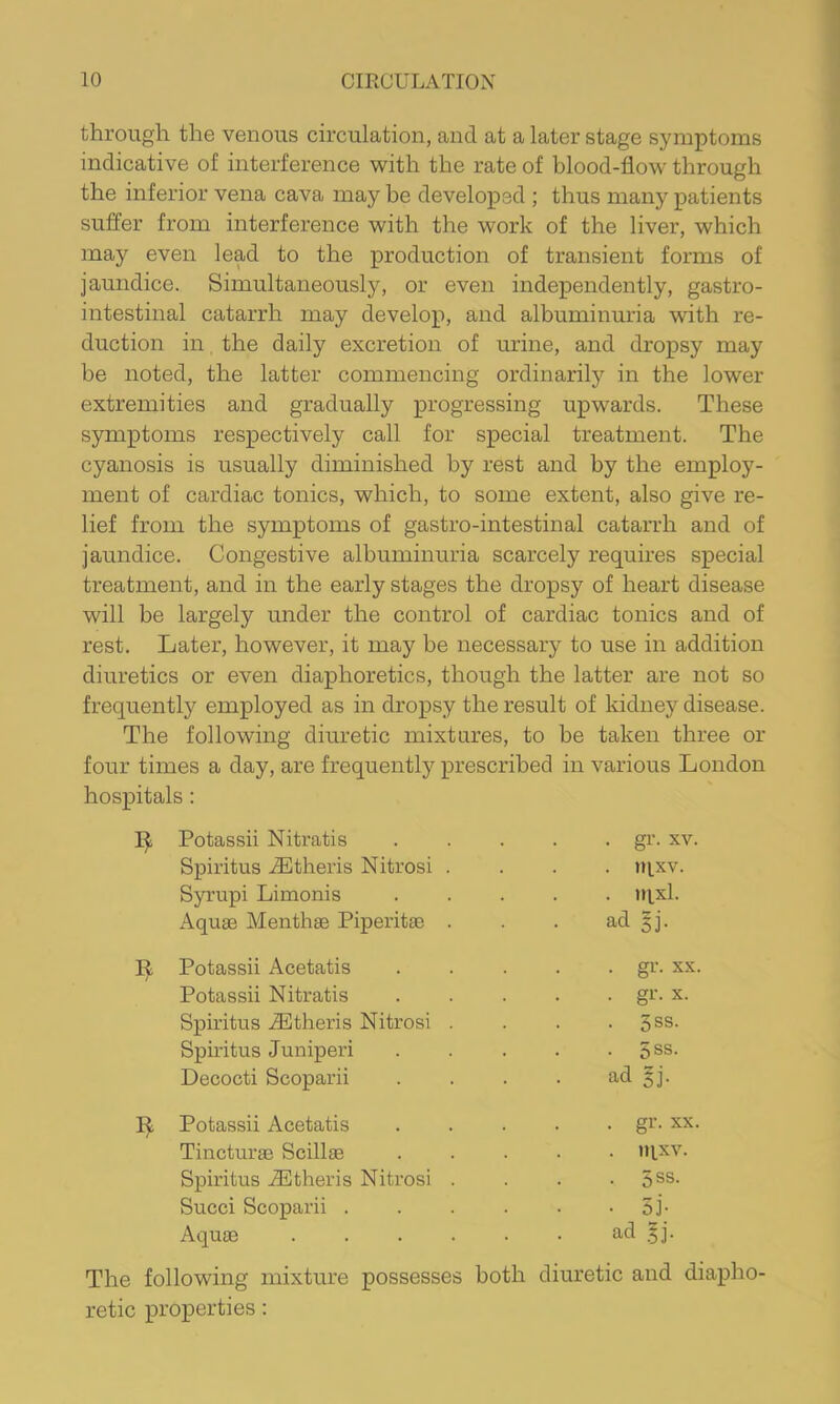 through the venous circulation, and at a later stage symptoms indicative of interference with the rate of blood-flow through the inferior vena cava may be developed ; thus many patients suffer from interference with the work of the liver, which may even lead to the production of transient forms of jaundice. Simultaneously, or even independently, gastro- intestinal catarrh may develop, and albuminuria with re- duction in, the daily excretion of urine, and dropsy may be noted, the latter commencing ordinarily in the lower extremities and gradually progressing upwards. These symptoms respectively call for special treatment. The cyanosis is usually diminished by rest and by the employ- ment of cardiac tonics, which, to some extent, also give re- lief from the symptoms of gastro-intestinal catarrh and of jaundice. Congestive albuminuria scarcely requires special treatment, and in the early stages the dropsy of heart disease will be largely under the control of cardiac tonics and of rest. Later, however, it may be necessary to use in addition diuretics or even diaphoretics, though the latter are not so frequently employed as in dropsy the result of kidney disease. The following diuretic mixtures, to be taken three or four times a day, are frequently prescribed in various London hospitals: Potassii Nitratis Spiritus .dHtheris Nitrosi Syrupi Limonis Aquse Menthae PiperitaB . gr. XV. . jqxv. . tn.xl. ad ^j. Potassii Acetatis Potassii Nitratis Spiritus .Athens Nitrosi Spiritus Juniperi Decocti Scoparii . gr. XX. • gi-’- X. • 3ss. • 5SS. ad §j. Potassii Acetatis Tincturae Scillae Spiritus .dStheris Nitrosi Succi Scoparii . Aquae . gr. XX . IH.XV. ■ 5SS. • di- ad $]. The following mixture possesses both diuretic and diapho- retic properties: