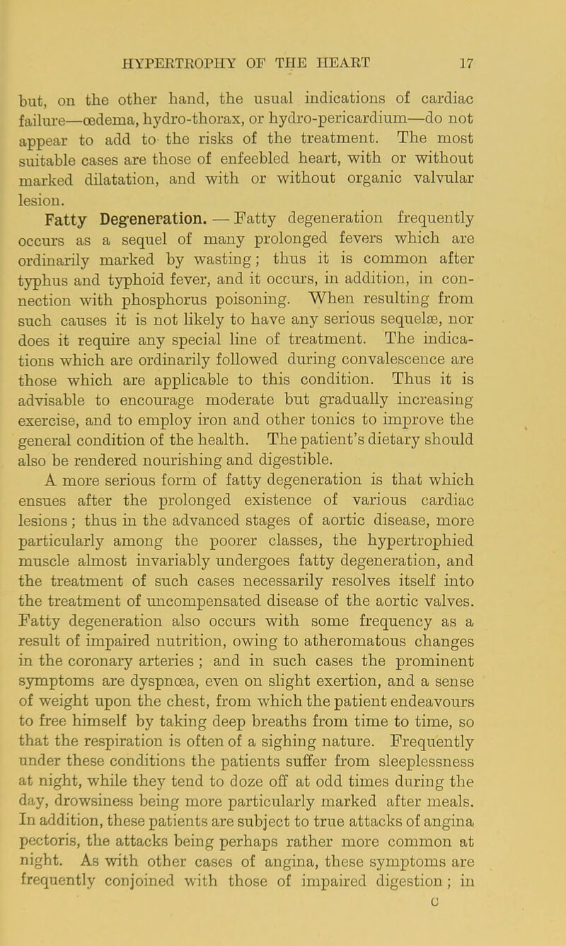 but, on the other hand, the usual indications of cardiac failure—oedema, hydro-thorax, or hydro-pericardium—do not appear to add to- the risks of the treatment. The most suitable cases are those of enfeebled heart, with or without marked dilatation, and with or without organic valvular lesion. Fatty Degreneration. — Fatty degeneration frequently occurs as a sequel of many prolonged fevers which are ordinarily marked by wasting; thus it is common after typhus and t5rphoid fever, and it occurs, in addition, in con- nection with phosphorus poisoning. When resulting from such causes it is not likely to have any serious sequelae, nor does it require any special line of treatment. The indica- tions which are ordinarily followed during convalescence are those which are applicable to this condition. Thus it is advisable to encomrage moderate but gradually increasing exercise, and to employ iron and other tonics to improve the general condition of the health. The patient’s dietary should also be rendered nourishing and digestible. A more serious form of fatty degeneration is that which ensues after the prolonged existence of various cardiac lesions; thus in the advanced stages of aortic disease, more particularly among the poorer classes, the hypertrophied muscle almost invariably undergoes fatty degeneration, and the treatment of such cases necessarily resolves itself into the treatment of micompensated disease of the aortic valves. Fatty degeneration also occurs with some frequency as a result of impaired nutrition, owing to atheromatous changes in the coronary arteries ; and in such cases the prominent symptoms are dyspnoea, even on slight exertion, and a sense of weight upon the chest, from which the patient endeavours to free himself by taking deep breaths from time to time, so that the respiration is often of a sighing nature. Frequently under these conditions the patients suffer from sleeplessness at night, while they tend to doze off at odd times during the day, drowsiness being more particularly marked after meals. In addition, these patients are subject to true attacks of angina pectoris, the attacks being perhaps rather more common at night. As with other cases of angina, these symptoms are frequently conjoined with those of impaired digestion; in c