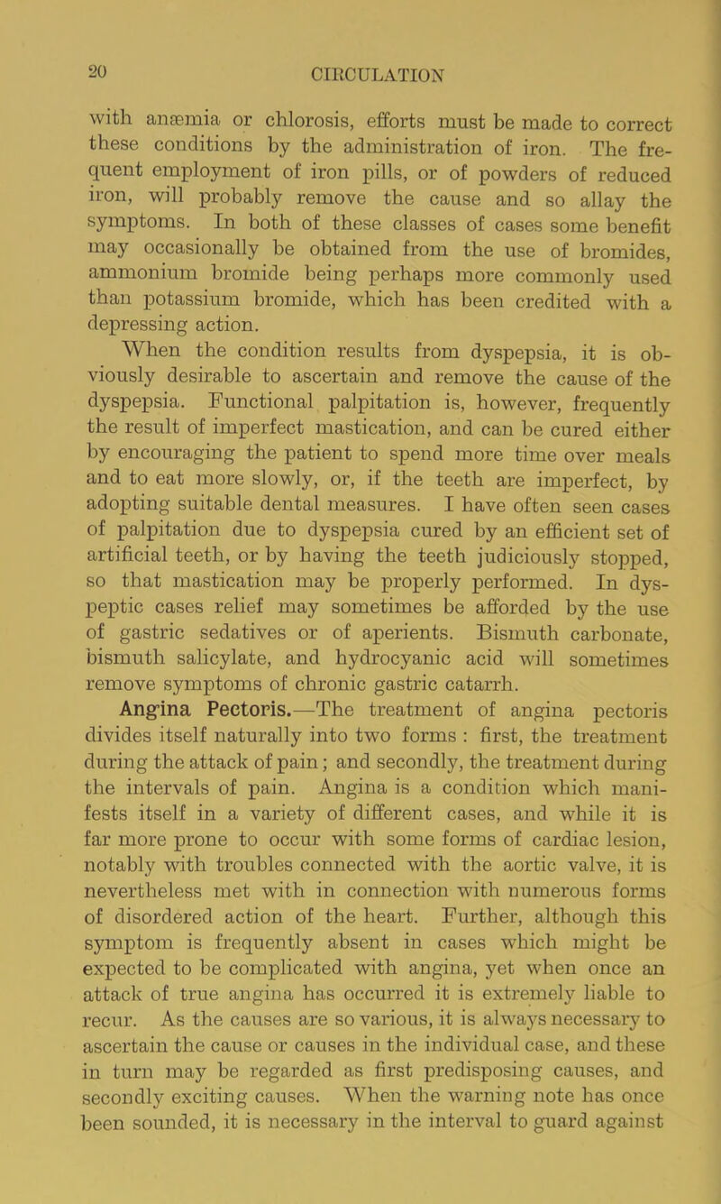 with anaemia or chlorosis, efforts must be made to correct these conditions by the administration of iron. The fre- quent employment of iron pills, or of powders of reduced iron, will probably remove the cause and so allay the symptoms. In both of these classes of cases some benefit may occasionally be obtained from the use of bromides, ammonium bromide being perhaps more commonly used than potassium bromide, which has been credited with a depressing action. When the condition results from dyspepsia, it is ob- viously desirable to ascertain and remove the cause of the dyspepsia. Functional palpitation is, however, frequently the result of imperfect mastication, and can be cured either by encouraging the patient to spend more time over meals and to eat more slowly, or, if the teeth are imperfect, by adopting suitable dental measures. I have often seen cases of palpitation due to dyspepsia cured by an efficient set of artificial teeth, or by having the teeth judiciously stopped, so that mastication may be properly performed. In dys- peptic cases relief may sometimes be afforded by the use of gastric sedatives or of aperients. Bismuth carbonate, bismuth salicylate, and hydrocyanic acid will sometimes remove symptoms of chronic gastric catarrh. Ang’ina Pectoris.—The treatment of angina pectoris divides itself naturally into two forms : first, the treatment during the attack of pain; and secondly, the treatment during the intervals of pain. Angina is a condition which mani- fests itself in a variety of different cases, and while it is far more prone to occur with some forms of cardiac lesion, notably with troubles connected with the aortic valve, it is nevertheless met with in connection with numerous forms of disordered action of the heart. Further, although this symptom is frequently absent in cases which might be expected to be complicated with angina, yet when once an attack of true angina has occurred it is extremely liable to recur. As the causes are so various, it is always necessar}^ to ascertain the cause or causes in the individual case, and these in turn may be regarded as first predisposing causes, and secondly exciting causes. When the warning note has once been sounded, it is necessary in the interval to guard against