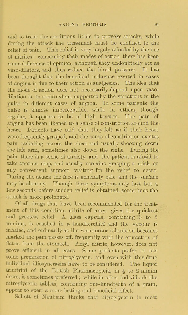 and to treat the conditions liable to provoke attacks, while during the attack the treatment must be confined to the relief of pain. This relief is very largely afforded by the use of nitrites : concerning their modes of action there has been some difference of opinion, although they undoubtedly act as vaso-dilators, and thus reduce the blood pressure. It has been thought that the beneficial influence exerted in cases of angina is due to their action as analgesics. The idea that the mode of action does not necessarily depend upon vaso- dilation is, to some extent, supported by the variations in the pulse in different cases of angina. In some patients the pulse is almost imperceptible, while in others, though regular, it appears to be of high tension. The pain of angina has been likened to a sense of constriction around the heart. Patients have said that they felt as if their heart were frequently grasped, and the sense of constriction excites pain radiating across the chest and usually shooting down the left arm, sometimes also down the right. During the pain there is a sense of anxiety, and the patient is afraid to take another step, and usually remains gTasping a stick or any convenient support, waiting for the relief to occur. During the attack the face is generally pale and the surface may be clammy. Though these symptoms may last but a few seconds before sudden relief is obtained, sometimes the attack is more prolonged. Of aU dnigs that have been recommended for the treat- ment of this condition, nitrite of amyl gives the quickest and greatest relief. A glass capsule, containing 3 to 5 minims, is crushed in a handkerchief and the vapour is inhaled, and ordinarily as the vaso-motor relaxation becomes marked the pain passes off, frequently with the eructation of flatus from the stomach. Amyl nitrite, however, does not prove efficient in all cases. Some patients prefer to use some preparation of nitroglycerin, and even with this drug individual idiosyncrasies have to be considered. The liquor trinitrini of the British Pharmacopoeia, in ^ to 2 minim doses, is sometimes preferred; while in other individuals the nitroglycerin tablets, containing one-hundredth of a grain, appear to exert a more lasting and beneficial effect. Schott of Nauheim thinks that nitroglycerin is most