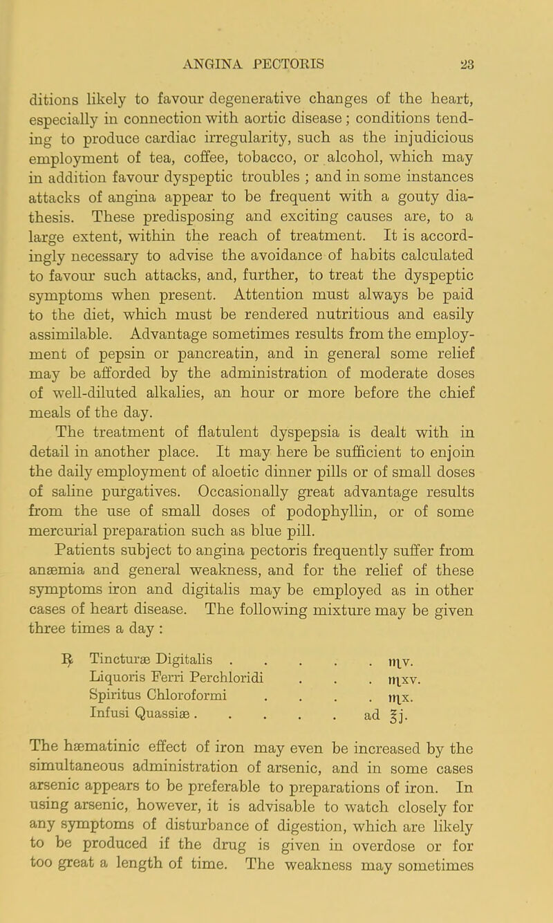 ditions likely to favour degenerative changes of the heart, especially in connection with aortic disease; conditions tend- ing to produce cardiac irregularity, such as the injudicious employment of tea, coffee, tobacco, or alcohol, which may in addition favour dyspeptic troubles ; and in some instances attacks of angina appear to be frequent with a gouty dia- thesis. These predisposing and exciting causes are, to a large extent, within the reach of treatment. It is accord- ingly necessary to advise the avoidance of habits calculated to favour such attacks, and, further, to treat the dyspeptic symptoms when present. Attention must always be paid to the diet, which must be rendered nutritious and easily assimilable. Advantage sometimes results from the employ- ment of pepsin or pancreatin, and in general some relief may be afforded by the administration of moderate doses of well-diluted alkalies, an hour or more before the chief meals of the day. The treatment of flatulent dyspepsia is dealt with in detail in another place. It may here be sufficient to enjoin the daily employment of aloetic dinner pills or of small doses of sahne purgatives. Occasionally great advantage results from the use of small doses of podophyllin, or of some mercm'ial preparation such as blue pill. Patients subject to angina pectoris frequently suffer from anaemia and general weakness, and for the relief of these symptoms iron and digitalis may be employed as in other cases of heart disease. The following mixture may be given three times a day : Tincturae Digitalis . Liquoris Perri Perchloridi Spiritus Chloroformi Infusi Quassiae. . rqv. . rqxv. • m.x. ad §j. The haematinic efl’ect of iron may even be increased by the simultaneous administration of arsenic, and in some cases arsenic appears to be preferable to preparations of iron. In using arsenic, however, it is advisable to watch closely for any symptoms of disturbance of digestion, which are likely to be produced if the drug is given in overdose or for too great a length of time. The weakness may sometimes