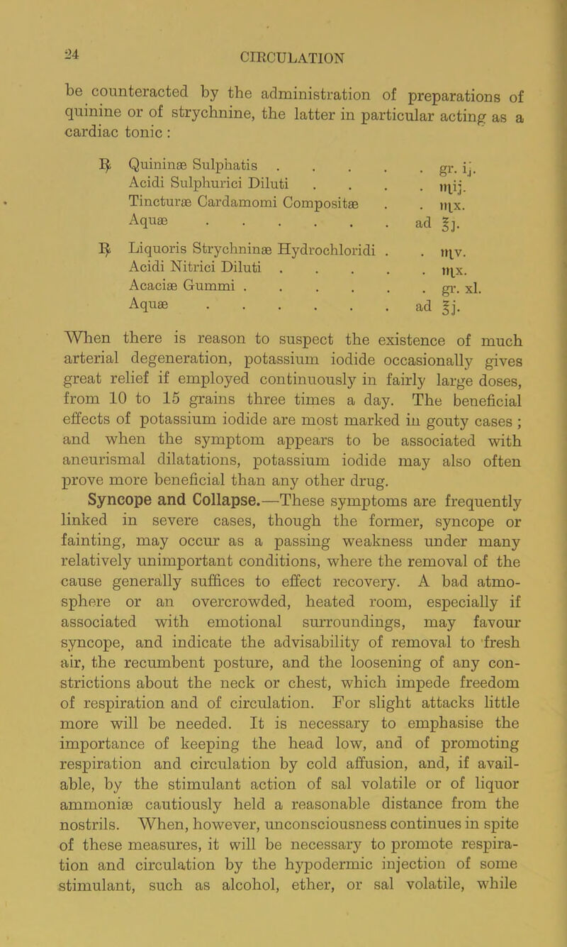 be counteracted by the administration of preparations of quinine or of strychnine, the latter in particular acting as a cardiac tonic: Quininae Sulphatis gr. ij, Acidi Sulphurici Diluti .... irpj. Tincturae Cardamomi Compositae . . mx. Aquae ad gj. Liquoris Strychninae Hydrochloridi . . nvv. Acidi Nitrici Diluti n^x. Acaciae Gummi gr. xl. Aquae ad gj. AVhen there is reason to suspect the existence of much arterial degeneration, potassium iodide occasionally gives great relief if employed continuously in fairly large doses, from 10 to 15 grains three times a day. The beneficial effects of potassium iodide are most marked in gouty cases ; and when the symptom appears to be associated with aneurismal dilatations, potassium iodide may also often prove more beneficial than any other drug. Syncope and Collapse.—These symptoms are frequently linked in severe cases, though the former, syncope or fainting, may occur as a passing weakness under many relatively unimportant conditions, where the removal of the cause generally suffices to effect recovery. A had atmo- sphere or an overcrowded, heated room, especially if associated with emotional surroundings, may favour syncope, and indicate the advisability of removal to 'fresh air, the recumbent posture, and the loosening of any con- strictions about the neck or chest, which impede freedom of respiration and of circulation. For slight attacks little more will be needed. It is necessary to emphasise the importance of keeping the head low, and of promoting respiration and circulation by cold affusion, and, if avail- able, by the stimulant action of sal volatile or of liquor ammonise cautiously held a reasonable distance from the nostrils. When, however, unconsciousness continues in spite of these measures, it will be necessary to promote respira- tion and circulation by the hypodermic injection of some stimulant, such as alcohol, ether, or sal volatile, while