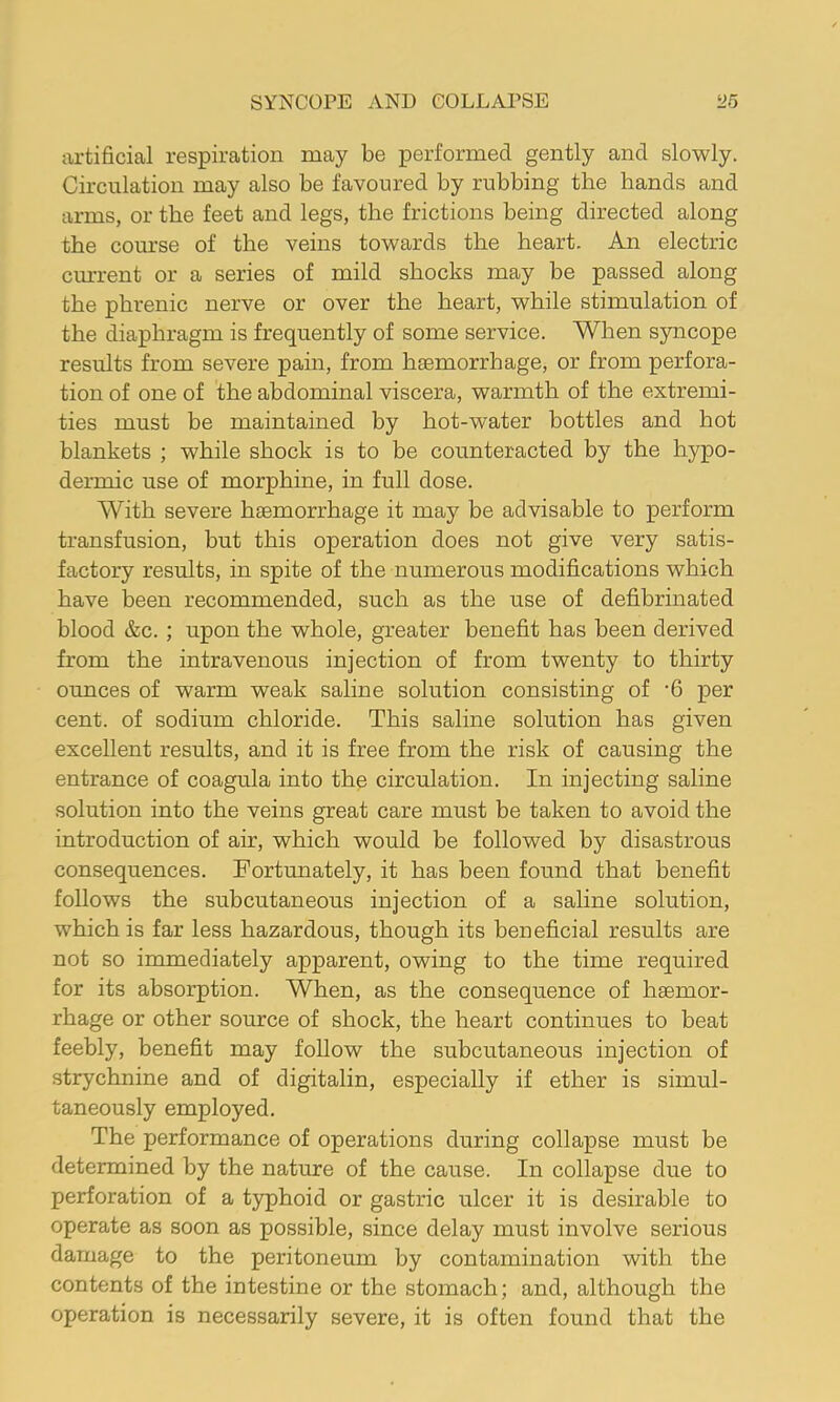 SYNCOPE AND COLLAPSE y.5 artificial respiration may be performed gently and slowly. Circulation may also be favoured by rubbing the hands and arms, or the feet and legs, the frictions being directed along the course of the veins towards the heart. An electric current or a series of mild shocks may be passed along the phrenic nerve or over the heart, while stimulation of the diaphragm is frequently of some service. When syncope results from severe pain, from hemorrhage, or from perfora- tion of one of the abdominal viscera, warmth of the extremi- ties must be maintained by hot-water bottles and hot blankets ; while shock is to be counteracted by the hypo- dermic use of morphine, in full dose. With severe haemorrhage it may be advisable to perform transfusion, but this operation does not give very satis- factory results, in spite of the numerous modifications which have been recommended, such as the use of defibrinated blood &c. ; upon the whole, greater benefit has been derived from the intravenous injection of from twenty to thirty ounces of warm weak saline solution consisting of '6 per cent, of sodium chloride. This saline solution has given excellent results, and it is free from the risk of causing the entrance of coagula into the circulation. In injecting saline solution into the veins great care must be taken to avoid the introduction of air, which would be followed by disastrous consequences. Fortunately, it has been found that benefit follows the subcutaneous injection of a saline solution, which is far less hazardous, though its beneficial results are not so immediately apparent, owing to the time required for its absorption. When, as the consequence of haemor- rhage or other source of shock, the heart continues to beat feebly, benefit may follow the subcutaneous injection of strychnine and of digitalin, especially if ether is simul- taneously employed. The performance of operations during collapse must be determined by the nature of the cause. In collapse due to perforation of a typhoid or gastric ulcer it is desirable to operate as soon as possible, since delay must involve serious damage to the peritoneum by contamination with the contents of the intestine or the stomach; and, although the operation is necessarily severe, it is often found that the