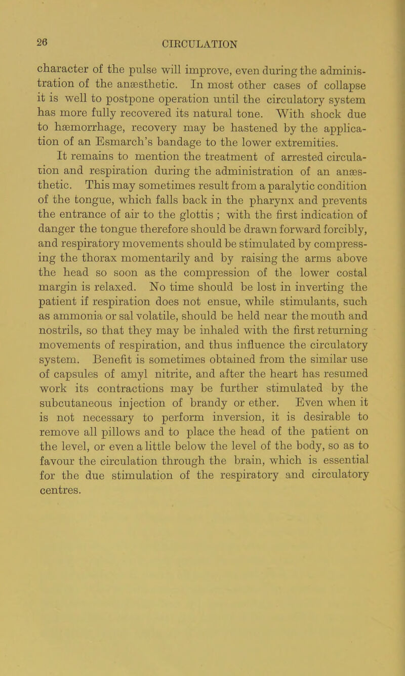 character of the pulse will improve, even during the adminis- tration of the anaesthetic. In most other cases of collapse it is well to postpone operation until the circulatory system has more fully recovered its natural tone. With shock due to haemorrhage, recovery may be hastened by the applica- tion of an Esmarch’s bandage to the lower extremities. It remains to mention the treatment of arrested circula- tion and respiration during the administration of an anaes- thetic. This may sometimes result from a paralytic condition of the tongue, which falls back in the pharynx and prevents the entrance of air to the glottis ; with the first indication of danger the tongue therefore should be drawn forward forcibly, and respiratory movements should be stimulated by compress- ing the thorax momentarily and by raising the arms above the head so soon as the compression of the lower costal margin is relaxed. No time should be lost in inverting the patient if respiration does not ensue, while stimulants, such as ammonia or sal volatile, should be held near the mouth and nostrils, so that they may be inhaled with the first returning movements of respiration, and thus influence the circulatory system. Benefit is sometimes obtained from the similar use of capsules of amyl nitrite, and after the heart has resumed work its contractions may be further stimulated by the subcutaneous injection of brandy or ether. Even when it is not necessary to perform inversion, it is desirable to remove all pillows and to place the head of the patient on the level, or even a little below the level of the body, so as to favour the circulation through the brain, which is essential for tbe due stimulation of the respiratory and circulatory centres.