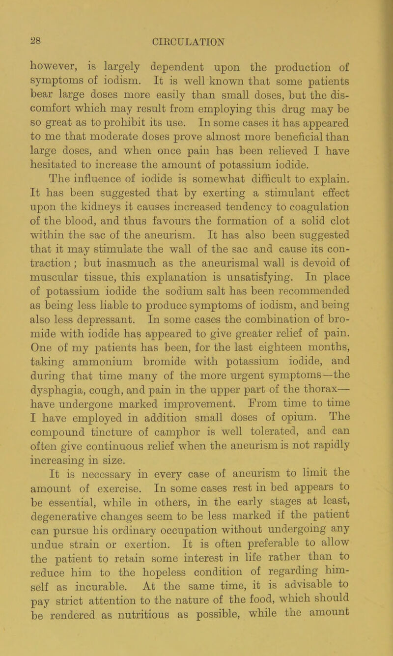 however, is largely dependent upon the production of symptoms of iodism. It is well known that some patients bear large doses more easily than small doses, but the dis- comfort which may result from employing this drug may be so great as to prohibit its use. In some cases it has appeared to me that moderate doses prove almost more beneficial than large doses, and when once pain has been relieved I have hesitated to increase the amount of potassium iodide. The influence of iodide is somewhat difficult to explain. It has been suggested that by exerting a stimulant effect upon the kidneys it causes increased tendency to coagulation of the blood, and thus favours the formation of a solid clot within the sac of the aneurism. It has also been suggested that it may stimulate the wall of the sac and cause its con- traction ; but inasmuch as the aneurismal wall is devoid of muscular tissue, this explanation is unsatisfying. In place of potassium iodide the sodium salt has been recommended as being less liable to produce symptoms of iodism, and being also less depressant. In some cases the combination of bro- mide with iodide has appeared to give greater relief of pain. One of my patients has been, for the last eighteen months, taking ammonium bromide with potassium iodide, and during that time many of the more urgent symptoms—the dysphagia, cough, and pain in the upper part of the thorax— have undergone marked improvement. From time to time I have employed in addition small doses of opium. The compound tincture of camphor is well tolerated, and can often give continuous relief when the aneurism is not rapidly increasing in size. It is necessary in every case of aneurism to limit the amount of exercise. In some cases rest in bed appears to be essential, while in others, in the early stages at least, degenerative changes seem to be less marked if the patient can pursue his ordinary occupation without undergoing any undue strain or exertion. It is often preferable to allow the patient to retain some interest in life rather than to reduce him to the hopeless condition of regarding him- self as incurable. At the same time, it is advisable to pay strict attention to the nature of the food, which should be rendered as nutritious as possible, while the amount