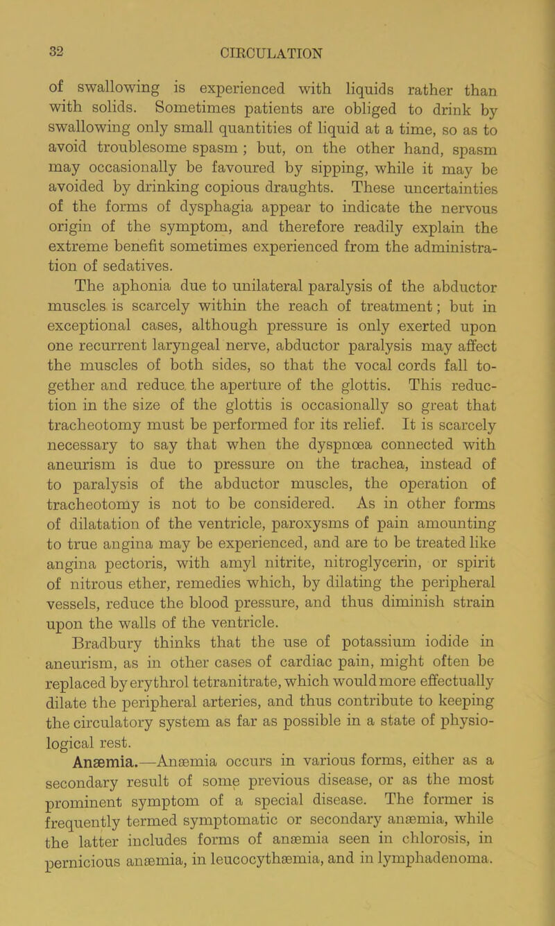 of swallowing is experienced with liquids rather than with solids. Sometimes patients are obliged to drink by swallowing only small quantities of liquid at a time, so as to avoid troublesome spasm ; but, on the other hand, spasm may occasionally be favoured by sipping, while it may be avoided by drinking copious draughts. These uncertainties of the forms of dysphagia appear to indicate the nervous origin of the symptom, and therefore readily explain the extreme benefit sometimes experienced from the administra- tion of sedatives. The aphonia due to unilateral paralysis of the abductor muscles is scarcely within the reach of treatment; but in exceptional cases, although pressure is only exerted upon one recurrent laryngeal nerve, abductor paralysis may affect the muscles of both sides, so that the vocal cords fall to- gether and reduce, the aperture of the glottis. This reduc- tion in the size of the glottis is occasionally so great that tracheotomy must be performed for its relief. It is scarcely necessary to say that when the dyspnoea connected with aneurism is due to pressure on the trachea, instead of to paralysis of the abductor muscles, the operation of tracheotomy is not to be considered. As in other forms of dilatation of the ventricle, paroxysms of pain amounting to true angina may be experienced, and are to be treated like angina pectoris, with amyl nitrite, nitroglycerin, or spirit of nitrous ether, remedies which, by dilating the peripheral vessels, reduce the blood pressure, and thus diminish strain upon the walls of the ventricle. Bradbury thinks that the use of potassium iodide in aneurism, as in other cases of cardiac pain, might often be replaced by erythrol tetranitrate, which would more effectually dilate the peripheral arteries, and thus contribute to keeping the circulatory system as far as possible in a state of physio- logical rest. Anaemia.—Anaemia occurs in various forms, either as a secondary result of some previous disease, or as the most prominent symptom of a special disease. The former is frequently termed symptomatic or secondary anaemia, while the latter includes forms of anaemia seen in chlorosis, in pernicious anaemia, in leucocythaemia, and in lymphadenoma.