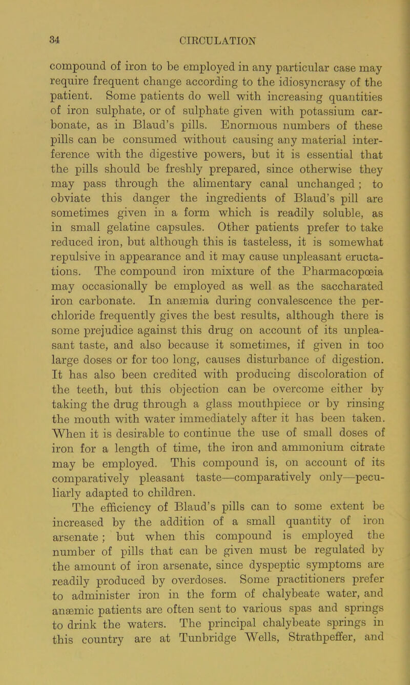 compound of iron to be employed in any particular case may require frequent change according to the idiosyncrasy of the patient. Some patients do well with increasing quantities of iron sulphate, or of sulphate given with potassium car- bonate, as in Blaud’s pills. Enormous numbers of these pills can be consumed without causing any material inter- ference with the digestive powers, but it is essential that the pills should be freshly prepared, since otherwise they may pass through the alimentary canal unchanged; to obviate this danger the ingredients of Blaud’s pill are sometimes given in a form which is readily soluble, as in small gelatine capsules. Other patients prefer to take reduced iron, but although this is tasteless, it is somewhat repulsive in appearance and it may cause unj)leasant eructa- tions. The compound iron mixture of the Pharmacopoeia may occasionally be employed as well as the saccharated iron carbonate. In anaemia during convalescence the per- chloride frequently gives the best results, although there is some prejudice against this drug on account of its unplea- sant taste, and also because it sometimes, if given in too large doses or for too long, causes disturbance of digestion. It has also been credited with producing discoloration of the teeth, but this objection can be overcome either by taking the drug through a glass mouthpiece or by rinsing the mouth with water immediately after it has been taken. When it is desirable to continue the use of small doses of iron for a length of time, the iron and ammonium citrate may be employed. This compound is, on accomit of its comparatively pleasant taste—comparatively only—pecu- liarly adapted to children. The efficiency of Blaud’s pills can to some extent be increased by the addition of a small quantity of iron arsenate; but when this compound is employed the number of pills that can be given must be regulated by the amount of iron arsenate, since dyspeptic symptoms are readily produced by overdoses. Some practitioners prefer to administer iron in the form of chalybeate water, and anaemic patients are often sent to various spas and springs to drink the waters. The principal chalybeate springs in this country are at Tunbridge Wells, Strathpeffer, and