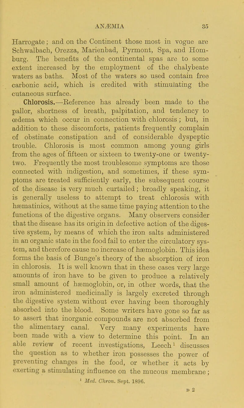 Harrogate; and on the Continent those most in vogue are Schwalbach, Orezza, Marienhad, Pyrmont, Spa, and Hom- biu’g. The benefits of the continental spas are to some extent increased by the employment of the chalybeate waters as baths. Most of the waters so used contain free carbonic acid, which is credited with stimulating the cutaneous surface. Chlorosis.—Eeference has already been made to the pallor, shortness of breath, palpitation, and tendency to oedema which occur in connection with chlorosis ; but, in addition to these discomforts, patients frequently complain of obstinate constipation and of considerable dyspeptic trouble. Chlorosis is most common among young girls from the ages of fifteen or sixteen to twenty-one or twenty- two. Frequently the most troublesome symptoms are those connected with indigestion, and sometimes, if these sym- ptoms are treated sufficiently early, the subsequent course of the disease is very much curtailed; broadly speaking, it is generally useless to attempt to treat chlorosis with haematinics, without at the same time paying attention to the functions of the digestive organs. Many observers consider that the disease has its origin in defective action of the diges- tive system, by means of which the iron salts administered in an organic state in the food fail to enter the circulatory sys- tem, and therefore cause no increase of haemoglobin. This idea forms the basis of Bunge’s theory of the absorption of iron in chlorosis. It is well known that in these cases very large amounts of iron have to be given to produce a relatively small amount of haemoglobin, or, in other words, that the iron administered medicinally is largely excreted through the digestive system without ever having been thoroughly absorbed into the blood. Some writers have gone so far as to assert that inorganic compounds are not absorbed from the alimentary canal. Very many experiments have been made with a view to determine this point. In an able review of recent investigations, Leech ^ discusses the question as to whether iron possesses the power of preventing changes in the food, or whether it acts by exerting a stimulating influence on the mucous membrane; ' Med. Cliron. Sept. 1896. i> O