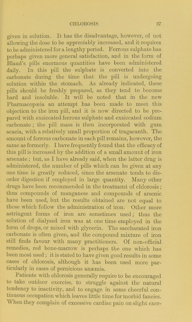 given in solutiozi. It has the disadvantage, however, of not allowing the dose to be appreciably increased, and it requires to be administered for a lengthy period. Ferrous sulphate has perhaps given more general satisfaction, and in the form of Bland’s pills enormous quantities have been administered daily. In this pill the sulphate is converted into the carbonate dining the time that the pill is undergoing solution within the stomach. As already indicated, these pills should be freshly prepared, as they tend to become hard and insoluble. It will be noted that in the new Pharmacopoeia an attempt has been made to meet this objection to the iron pill, and it is now directed to be pre- pared with exsiccated ferrous sulphate and exsiccated sodium carbonate; the pill mass is then incorporated with gum acacia, with a relatively small proportion of tragacanth. The amount of ferrous carbonate in each pill remains, however, the same as formerly. I have frequently found that the ef&cacy of this pill is increased by the addition of a small amount of iron arsenate; but, as I have already said, when the latter drug is administered, the number of pills which can be given at any one time is greatly reduced, since the arsenate tends to dis- order digestion if employed in large quantity. Many other drugs have been recommended in the treatment of chlorosis ; thus compounds of manganese and compounds of arsenic have been used, but the results obtained are not equal to those which follow the administration of iron. Other more astringent forms of iron are sometimes used; thus the solution of dialysed iron was at one time employed in the form of drops, or mixed with glycerin. The saccharated iron carbonate is often given, and the compound mixture of iron still finds favour with many practitioners. Of non-ofiicial remedies, red bone-marrow is perhaps the one which has been most used; it is stated to have given good results in some cases of chlorosis, although it has been used more par- ticularly in cases of pernicious anaemia. Patients with chlorosis generally require to be encouraged to take outdoor exercise, to struggle against the natural tendency to inactivity, and to engage in some cheerful con- tinuous occupation which leaves little time for morbid fancies. When they complain of excessive cardiac pain on slight exer-