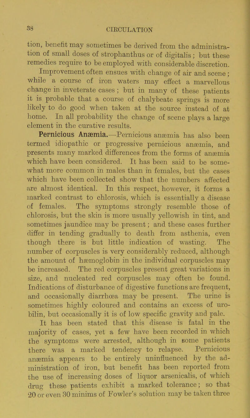 tion, benefit may sometimes be derived from the administra- tion of small doses of strophanthus or of digitalis; but these remedies require to be employed with considerable discretion. Improvement often ensues with change of air and scene ; while a course of iron waters may effect a marvellous change in inveterate cases ; but in many of these patients it is probable that a course of chalybeate springs is more likely to do good when taken at the source instead of at home. In all probability the change of scene plays a large element in the curative results. Pernicious Anaemia.—^Pernicious anaemia has also been termed idiopathic or progressive pernicious anaemia, and presents many marked differences from the forms of anaemia which have been considered. It has been said to be some- what more common in males than in females, but the cases which have been collected show that the numbers affected are almost identical. In this respect, however, it forms a marked contrast to chlorosis, which is essentially a disease of females. The symptoms strongly resemble those of chlorosis, but the skin is more usually yellowish in tint, and sometimes jaundice may be present; and these cases further differ in tending gradually to death from asthenia, even though there is but little indication of wasting. The number of corpuscles is very considerably reduced, although the ainomit of hasmoglobin in the individual corpuscles may be increased. The red corpuscles present great variations in size, and nucleated red corpuscles may often be found. Indications of disturbance of digestive functions are frequent, and occasionally diarrhoea may be present. The urine is sometimes highly coloured and contains an excess of uro- bilin, but occasionally it is of low specific gravity and pale. It has been stated that this disease is fatal in the majority of cases, yet a few have been recorded in which the symptoms were arrested, although in some patients there was a marked tendency to relapse. Pernicious ana3inia appears to be entirely uninfluenced by the ad- ministration of iron, but benefit has been reported from the use of increasing doses of liquor arsenicalis, of which drug these patients exhibit a marked tolerance; so that 20 or even 30 minims of Fowler’s solution may be taken tliree