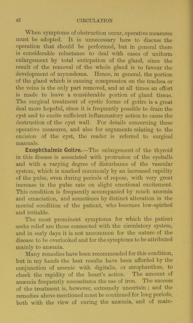 When symptoms of obstruction occur, operative measures must be adopted. It is unnecessary here to discuss the operation that should be performed, but in general there is considerable reluctance to deal with cases of uniform enlargement by total extirpation of the gland, since the result of the removal of the whole gland is to favour the development of myxoedema. Hence, in general, the portion of the gland which is causing compression on the trachea or the veins is the only part removed, and at all times an effort is made to leave a considerable portion of gland tissue. The surgical treatment of cystic forms of goitre is a great deal more hopeful, since it is frequently possible to drain the cyst and to excite sufficient inflammatory action to cause the destruction of the cyst wall. For details concerning these operative measures, and also for arguments relating to the excision of the cyst, the reader is referred to surgical manuals. Exophthalmic Goitre.—The enlargement of the thyroid in this disease is associated with protrusion of the eyeballs and with a varying degree of disturbance of the vascular system, which is marked commonly by an increased rapidity of the pulse, even during periods of repose, with very great increase in the pulse rate on slight emotional excitement. This condition is frequently accompanied by much anaemia and emaciation, and sometimes by distinct alteration in the mental condition of the patient, who becomes low-spirited and irritable. The most prominent symptoms for which the patient seeks relief are those connected with the circulatory system, and in early days it is not uncommon for the nature of the disease to be overlooked and for the symptoms to be attributed mainly to anaemia. Many remedies have been recommended for this condition, but in my hands the best results have been afforded by the conjunction of arsenic with digitalis, or strophanthus, to check the rapidity of the heart’s action. The amount of anaemia frequently necessitates the use of iron. The success of the treatment is, however, extremely uncertain ; and the remedies above mentioned must be continued for long periods, both with the view of curing the anaemia, and of main-