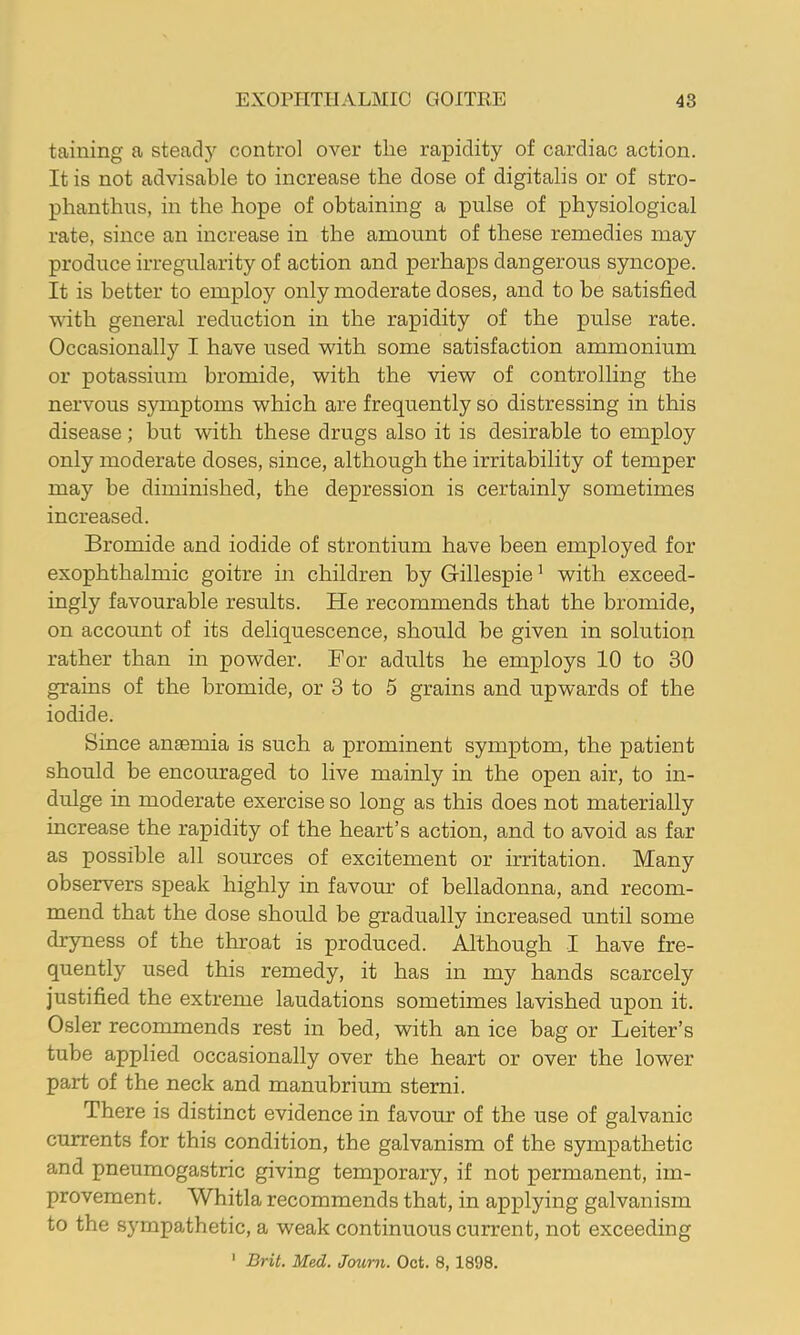 taining a steady control over the rapidity of cardiac action. It is not advisable to increase the dose of digitalis or of stro- phanthns, in the hope of obtaining a pulse of physiological rate, since an increase in the amount of these remedies may produce irregularity of action and perhaps dangerous syncope. It is better to employ only moderate doses, and to he satisfied with general reduction in the rapidity of the pulse rate. Occasionally I have used with some satisfaction ammonium or potassium bromide, with the view of controlling the nervous symptoms which are frequently so distressing in this disease; but with these drugs also it is desirable to employ only moderate doses, since, although the irritability of temper may be diminished, the depression is certainly sometimes increased. Bromide and iodide of strontium have been employed for exophthalmic goitre in children by Gillespie^ with exceed- ingly favourable results. He recommends that the bromide, on account of its deliquescence, should be given in solution rather than in powder. For adults he employs 10 to 30 grains of the bromide, or 3 to 5 grains and upwards of the iodide. Since anaemia is such a prominent symptom, the patient should be encouraged to live mainly in the open air, to in- dulge in moderate exercise so long as this does not materially increase the rapidity of the heart’s action, and to avoid as far as possible all sources of excitement or irritation. Many observers speak highly in favour of belladonna, and recom- mend that the dose should be gradually increased until some dryness of the throat is produced. Although I have fre- quently used this remedy, it has in my hands scarcely justified the extreme laudations sometimes lavished upon it. Osier recommends rest in bed, with an ice bag or Leiter’s tube applied occasionally over the heart or over the lower part of the neck and manubrium sterni. There is distinct evidence in favour of the use of galvanic currents for this condition, the galvanism of the sympathetic and pneumogastric giving temporary, if not permanent, im- provement. Whitla recommends that, in applying galvanism to the sympathetic, a weak continuous current, not exceeding 1