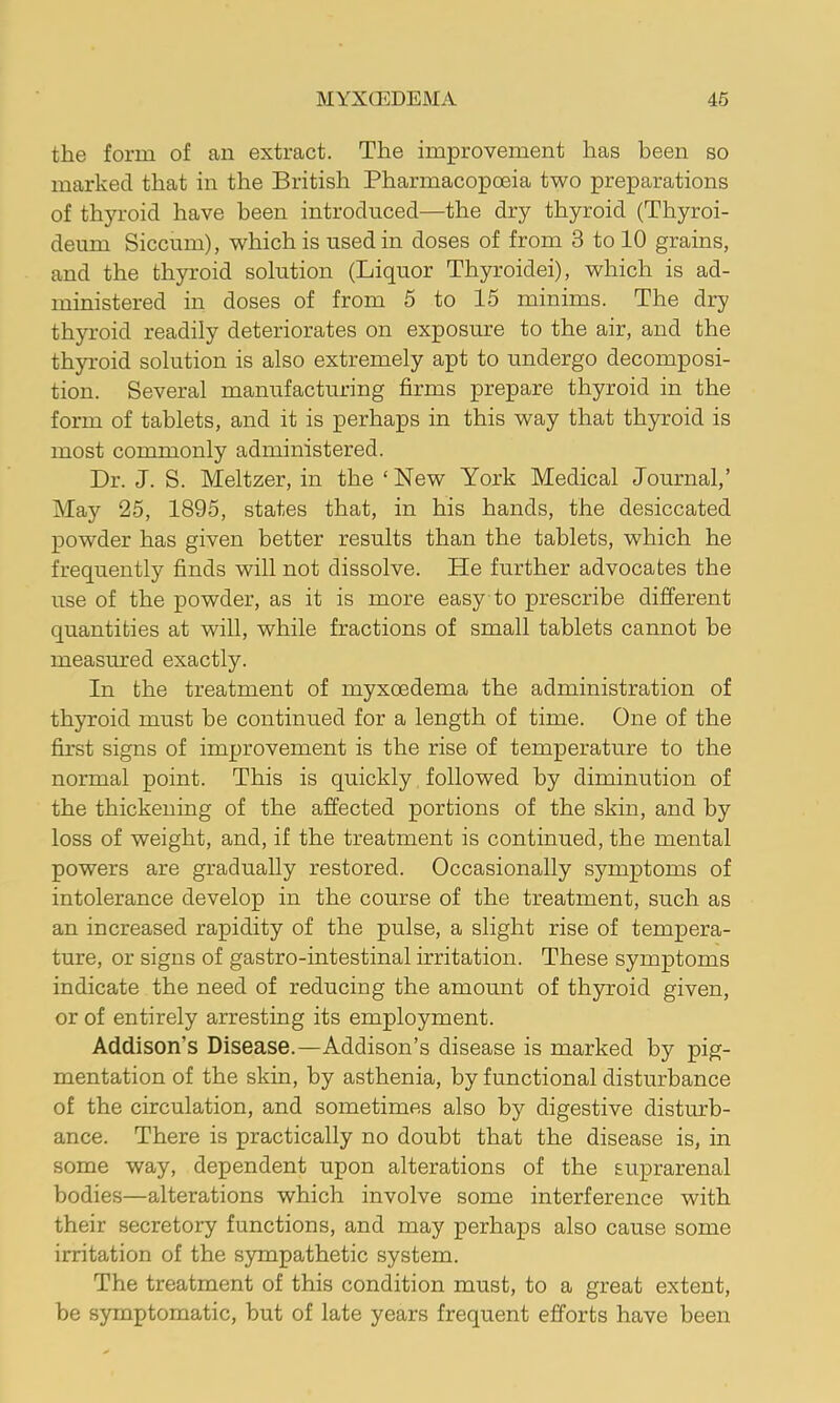 the form of an extract. The improvement has been so marked that in the British Pharmacopoeia two preparations of thyroid have been introduced—the dry thyroid (Thyroi- deum Siccum), which is used in doses of from 3 to 10 grains, and the thyroid solution (Liquor Thyroidei), which is ad- ministered in doses of from 5 to 15 minims. The dry thyroid readily deteriorates on exposure to the air, and the thyroid solution is also extremely apt to undergo decomposi- tion. Several manufacturing firms prepare thyroid in the form of tablets, and it is perhaps in this way that thyroid is most commonly administered. Dr. J. S. Meltzer, in the ‘New York Medical Journal,’ May 25, 1895, states that, in his hands, the desiccated powder has given better results than the tablets, which he frequently finds will not dissolve. He further advocates the use of the powder, as it is more easy to prescribe different quantities at will, while fractions of small tablets cannot be measiu’ed exactly. In the treatment of myxoedema the administration of thyroid must be continued for a length of time. One of the first signs of improvement is the rise of temperature to the normal point. This is quickly followed by diminution of the thickening of the affected portions of the skin, and by loss of weight, and, if the treatment is continued, the mental powers are gradually restored. Occasionally symptoms of intolerance develop in the course of the treatment, such as an increased rapidity of the pulse, a slight rise of tempera- ture, or signs of gastro-intestinal irritation. These symptoms indicate the need of reducing the amount of thyroid given, or of entirely arresting its employment. Addison’s Disease.—Addison’s disease is marked by pig- mentation of the skin, by asthenia, by functional disturbance of the circulation, and sometimes also by digestive disturb- ance. There is practically no doubt that the disease is, in some way, dependent upon alterations of the suprarenal bodies—alterations which involve some interference with their secretory functions, and may perhaps also cause some irritation of the sympathetic system. The treatment of this condition must, to a great extent, be symptomatic, but of late years frequent efforts have been