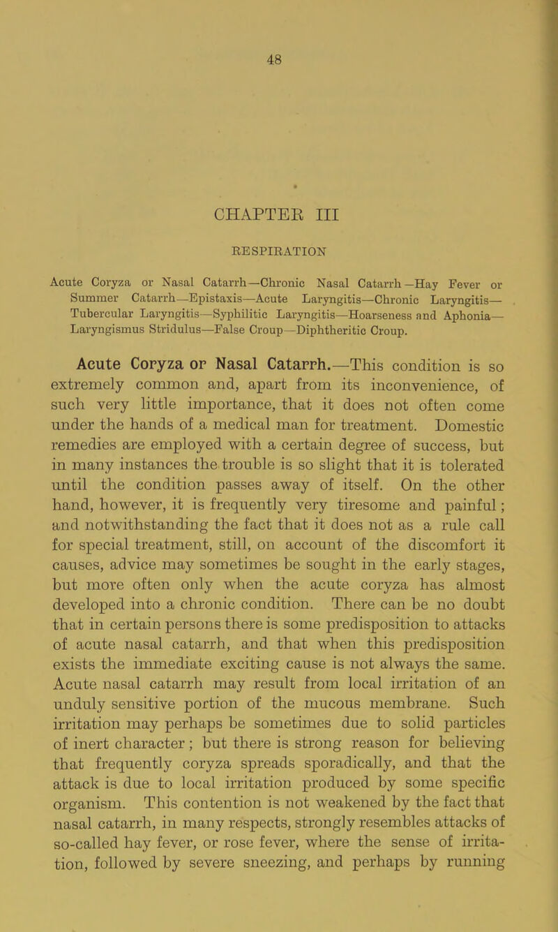 CHAPTER III EESPIRATION Acute Coryza or Nasal Catarrh—Chronic Nasal Catarrh—Hay Fever or Summer Catarrh—-Epistaxis—Acute Laryngitis—Chronic Laryngitis— . Tubercular Laryngitis—Syphilitic Laryngitis—Hoarseness and Aphonia- Laryngismus Stridulus—False Croup—Diphtheritic Croup. Acute Copyza op Nasal Catapph.—This condition is so extremely common and, apart from its inconvenience, of such very little importance, that it does not often come under the hands of a medical man for treatment. Domestic remedies are employed with a certain degree of success, hut in many instances the trouble is so slight that it is tolerated until the condition passes away of itself. On the other hand, however, it is frequently very tiresome and painful; and notwithstanding the fact that it does not as a rule call for special treatment, still, on account of the discomfort it causes, advice may sometimes be sought in the early stages, but more often only when the acute coryza has almost developed into a chronic condition. There can be no doubt that in certain persons there is some predisposition to attacks of acute nasal catarrh, and that when this predisposition exists the immediate exciting cause is not always the same. Acute nasal catarrh may result from local irritation of an unduly sensitive portion of the mucous membrane. Such irritation may perhaps be sometimes due to solid particles of inert character; but there is strong reason for believing that frequently coryza spreads sporadically, and that the attack is due to local irritation produced by some specific organism. This contention is not weakened by the fact that nasal catarrh, in many respects, strongly resembles attacks of so-called hay fever, or rose fever, where the sense of irrita- tion, followed by severe sneezing, and perhaps by running