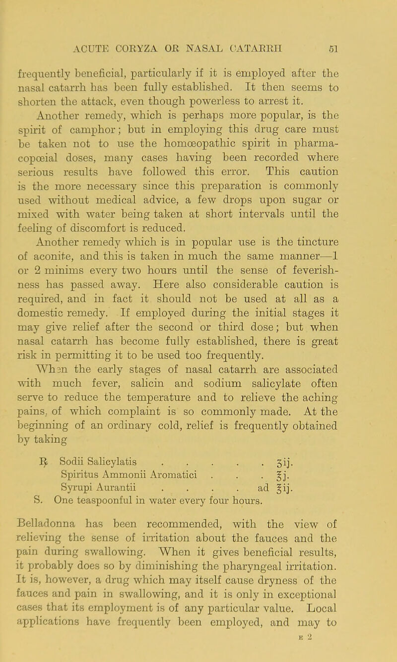 frequently beneficial, particularly if it is employed after the nasal catarrh has been fully established. It then seems to shorten the attack, even though pov^erless to arrest it. Another remedy, which is perhaps more popular, is the spirit of camphor; but in employing this drug care must be taken not to use the homoeopathic spirit in pharma- copoeia! doses, many cases having been recorded where serious results have followed this error. This caution is the more necessary since this preparation is commonly used without medical advice, a few drops upon sugar or mixed with water being taken at short intervals until the feeling of discomfort is reduced. Another remedy which is in popular use is the tincture of aconite, and this is taken in much the same manner—1 or 2 minims every two hours mitil the sense of feverish- ness has passed away. Here also considerable caution is required, and in fact it should not be used at all as a domestic remedy. If employed during the initial stages it may give relief after the second or third dose; but when nasal catarrh has become fully established, there is great risk in permitting it to be used too frequently. Whan the early stages of nasal catarrh are associated vuth much fever, salicin and sodium salicylate often serve to reduce the temperature and to relieve the aching- pains. of which complaint is so commonly made. At the beginning of an ordinary cold, relief is frequently obtained by taking Sodii Salicylatis . . . . • 5ij- Spiritus Ammonii Aromatici . . • f ]• Syrupi Aurantii . . . . ad §ij. S. One teaspoonful in water every four hours. Belladonna has been recommended, with the view of relieving the sense of imtation about the fauces and the pain during swallowing. When it gives beneficial results, it probably does so by diminishing the pharyngeal irritation. It is, however, a drug which may itself cause dryness of the fauces and pain in swallowing, and it is only in exceptional cases that its employment is of any particular value. Local applications have frequently been employed, and may to