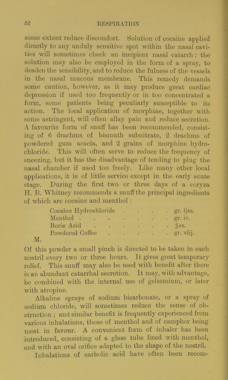 some extent reduce discomfort. Solution of cocaine applied directly to any unduly sensitive spot within the nasal cavi- ties will sometimes check an incipient nasal catarrh ; the solution may also be employed in the form of a spray, to deaden the sensibility, and to reduce the fulness of the vessels in the nasal mucous membrane. This remedy demands some caution, however, as it may produce great cardiac depression if used too frequently or in too concentrated a form, some patients being peculiarly susceptible to its action. The local application of morphine, together with some astringent, will often allay pain and reduce secretion. A fayourite form of snuff has been recommended, consist- ing of 6 drachms of bismuth subnitrate, 2 drachms of powdered gum acacia, and 2 grains of morphine hydro- chloride. This will often serve to reduce the frequency of sneezing, but it has the disadvantage of tending to plug the nasal chamber if used too freely. Like many other local applications, it is of little service except in the early acute stage. Luring the first two or three days of a coryza H. B. Whitney recommends a snuff the principal ingredients of which are cocaine and menthol: Cocaine Hydrochloride Menthol . Boric Acid Powdered Coffee gr. ijss. gr. iv. 5SS. gr. viij. Of this powder a small pinch is directed to be taken in each nostril every two or three hours. It gives great temporary relief. This snuff may also be used with benefit after there is an abundant catarrhal secretion. It may, with advantage, be combined with the internal use of gelsemium, or later with atropine. Alkaline sprays of sodium bicarbonate, or a spray of sodium chloride, will sometimes reduce the sense of ob- struction ; and similar benefit is frequently experienced from various inhalations, those of menthol and of camphor being- most in favour. A convenient form of inhaler has been introduced, consisting of a glass tube lined with menthol, and with an oval orifice adapted to the shape of the nostril. Inhalations of carbolic acid have often been recom-