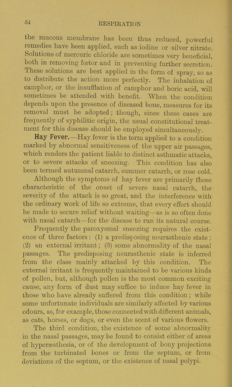 the mucous membrane has been thus reduced, powerful remedies have been applied, such as iodine or silver nitrate. Solutions of mercuric chloride are sometimes very beneficial, both in removing foetor and in preventing further secretion. These solutions are best applied in the form of spray, so as to distribute the action more perfectly. The inhalation of camphor, or the insufflation of camphor and boric acid, will sometimes be attended with benefit. When the condition depends upon the presence of diseased bone, measures for its removal must be adopted ; though, since these cases are frequently of syphilitic origin, the usual constitutional treat- ment for this disease should be employed simultaneously. Hay Fever.—Hay fever is the term applied to a condition marked by abnormal sensitiveness of the upper air passages, which renders the patient liable to distinct asthmatic attacks, or to severe attacks of sneezing. This condition has also been termed autumnal catarrh, summer catarrh, or rose cold. Although the symptoms of hay fever are primarily those characteristic of the onset of severe nasal catarrh, the severity of the attack is so great, and the interference with the ordinary work of life so extreme, that every effort should be made to secure relief without waiting—as is so often done with nasal catarrh—for the disease to run its natural course. Frequently the paroxysmal sneezing requires the exist- ence of three factors : (1) a predisposing neurasthenic state ; (2) an external irritant; (3) some abnormality of the nasal passages. The predisposing neurasthenic state is inferred from the class mainly attacked by this condition. The external irritant is frequently maintained to be various kinds of pollen, but, although pollen is the most common exciting cause, any form of dust may suffice to induce hay fever in those who have already suffered from this condition; while some unfortunate individuals are similarly affected by various odours, as, for example, those connected with different animals, as cats, horses, or dogs, or even the scent of various flowers. The third condition, the existence of some abnormality in the nasal passages, may be found to consist either of areas of hyperaesthesia, or of the development of bony projections from the turbinated bones or from the septum, or from deviations of the septum, or the existence of nasal pol}^)!.