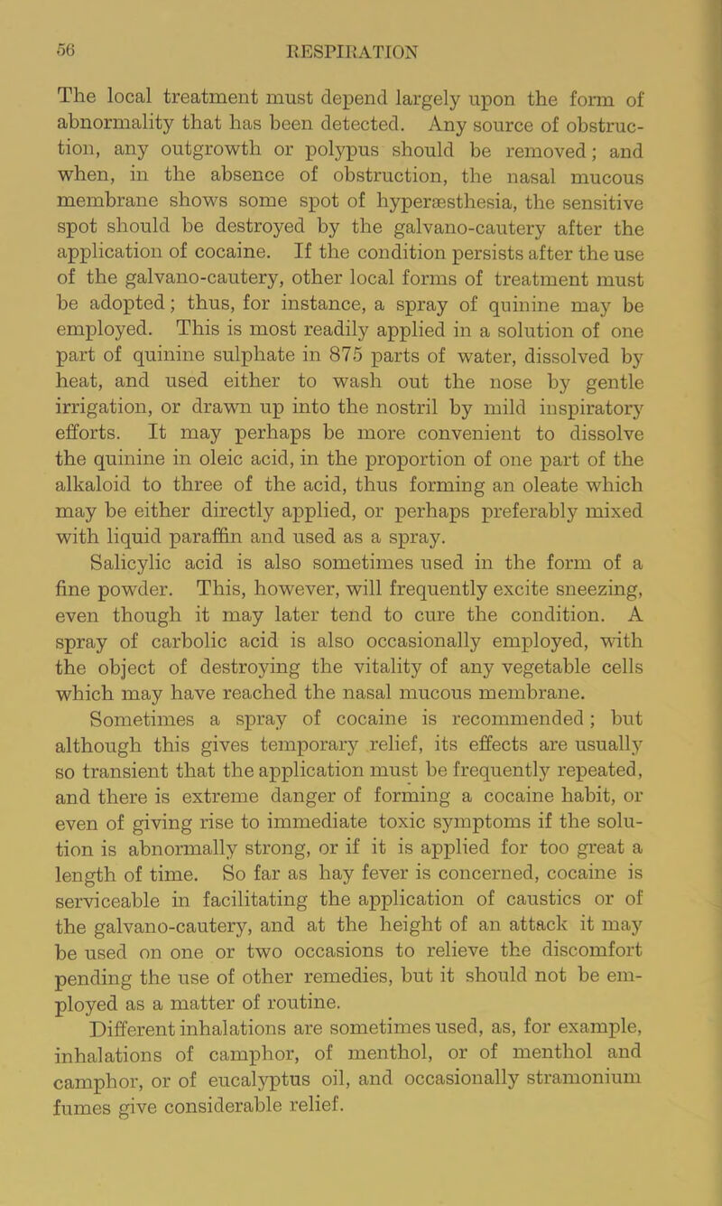 The local treatment must depend largely upon the form of abnormality that has been detected. Any source of obstruc- tion, any outgrowth or polypus should be removed; and when, in the absence of obstruction, the nasal mucous membrane shows some spot of hyperassthesia, the sensitive spot should be destroyed by the galvano-cautery after the application of cocaine. If the condition persists after the use of the galvano-cautery, other local forms of treatment must be adopted; thus, for instance, a spray of quinine may he employed. This is most readily applied in a solution of one part of quinine sulphate in 875 parts of water, dissolved by heat, and used either to wash out the nose by gentle irrigation, or drawn up into the nostril by mild inspiratory efforts. It may perhaps be more convenient to dissolve the quinine in oleic acid, in the proportion of one part of the alkaloid to three of the acid, thus forming an oleate which may be either directly applied, or perhaps preferably mixed with liquid paraffin and used as a spray. Salicylic acid is also sometimes used in the form of a fine powder. This, however, will frequently excite sneezing, even though it may later tend to cure the condition. A spray of carbolic acid is also occasionally employed, with the object of destroying the vitality of any vegetable cells which may have reached the nasal mucous membrane. Sometimes a spray of cocaine is recommended; but although this gives temporary relief, its effects are usually so transient that the application must be frequently repeated, and there is extreme danger of forming a cocaine habit, or even of giving rise to immediate toxic symptoms if the solu- tion is abnormally strong, or if it is applied for too great a length of time. So far as hay fever is concerned, cocaine is serviceable in facilitating the application of caustics or of the galvano-cautery, and at the height of an attack it may be used on one or two occasions to relieve the discomfort pending the use of other remedies, but it should not be em- ployed as a matter of routine. Different inhalations are sometimes used, as, for example, inhalations of camphor, of menthol, or of menthol and camphor, or of eucalyptus oil, and occasionally stramonium fumes give considerable relief.