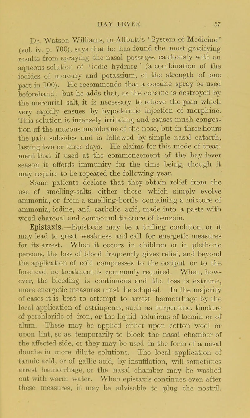 Dr. Watson Williams, in Allbutt’s ‘ System of Medicine ’ (vol. iv. p. 700), says that he has found the most gratif}dng results from spraying the nasal passages cautiously with an aqueous solution of ‘ iodic hydrarg ’ (a combination of the iodides of mercury and potassium, of the strength of one part in 100). He recommends that a cocaine spray be used beforehand; but he adds that, as the cocaine is destroyed by the mercurial salt, it is necessary to relieve the pain which very rapidly ensues by hypodermic injection of morphine. This solution is intensely irritating and causes much conges- tion of the mucous membrane of the nose, but in three hours the pain subsides and is followed by simple nasal catarrh, lasting two or three days. He claims for this mode of treat- ment that if used at the commencement of the hay-fever season it affords immunity for the time being, though it may require to be repeated the following year. Some patients declare that they obtain relief from the use of smelling-salts, either those which simply evolve ammonia, or from a smelling-bottle containing a mixture of ammonia, iodine, and carbolic acid, made into a paste with wood charcoal and compound tincture of benzoin. Epistaxis.—Epistaxis may be a trifling condition, or it may lead to great weakness and call for energetic measures for its arrest. When it occurs in children or in plethoric persons, the loss of blood frequently gives relief, and beyond the apphcation of cold compresses to the occiput or to the forehead, no treatment is commonly required. When, how- ever, the bleeding is continuous and the loss is extreme, more energetic measures must be adopted. In the majority of cases it is best to attempt to arrest haemorrhage by the local application of astringents, such as turpentine, tincture of perchloride of iron, or the liquid solutions of tannin or of alum. These may be applied either upon cotton wool or upon lint, so as temporarily to block the nasal chamber of the affected side, or they may be used in the form of a nasal douche in more dilute solutions. The local application of tannic acid, or of gallic acid, by insufflation, will sometimes arrest haemorrhage, or the nasal chamber may be washed out with warm water. Wlien epistaxis continues even after these measures, it may be advisable to plug the nostril.