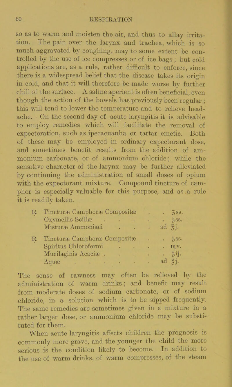 SO as to warm and moisten the air, and thus to allay irrita- tion. The pain over the larynx and trachea, which is so much aggravated by coughing, may to some extent be con- trolled by the use of ice compresses or of ice hags ; but cold applications are, as a rule, rather difficult to enforce, since there is a widespread belief that the disease takes its origin in cold, and that it will therefore be made worse by further chill of the surface. A saline aperient is often beneficial, even though the action of the bowels has previously been regular ; this will tend to lower the temperature and to relieve head- ache. On the second day of acute laryngitis it is advisable to employ remedies which will facilitate the removal of expectoration, such as ipecacuanha or tartar emetic. Both of these may be employed in ordinary expectorant dose, and sometimes benefit results from the addition of am- monium carbonate, or of ammonium chloride; while the sensitive character of the larynx may be further alleviated by continuing the administration of small doses of opium with the expectorant mixture. Compound tincture of cam- phor is especially valuable for this purpose, and as a rule it is readily taken. Tincturae Camphorae Compositae . . 5ss. Oxymellis Scillae . . . . . 5ss. Misturae Ammoniaci . . . ad ^j. Tincturae Camphorae Compositae . . 5ss. Spiritus Chloroformi .... mv. Mucilaginis Acaciae . . . . • 3ij- Aquae ...... ad §j. The sense of rawness may often be relieved by the administration of warm drinks; and benefit may result from moderate doses of sodium carbonate, or of sodium chloride, in a solution which is to be sipped frequently. The same remedies are sometimes given in a mixture in a rather larger dose, or ammonium chloride may be substi- tuted for them. When acute laryngitis affects children the prognosis is commonly more grave, and the younger the child the more serious is the condition likely to become. In addition to the use of warm drinks, of warm compresses, of the steam