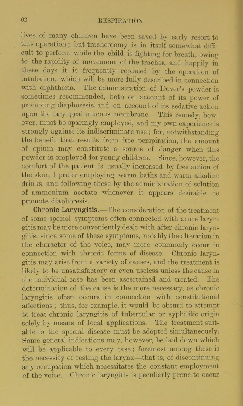lives of many children have been saved by early resort to this operation; but tracheotomy is in itself somewhat diffi- cult to perform while the child is fighting for breath, owing to the rapidity of movement of the trachea, and happily in these days it is frequently replaced by the operation of intubation, which will be more fully described in connection with diphtheria. The administration of Dover’s powder is sometimes recommended, both on account of its power of promoting diaphoresis and on account of its sedative action upon the laryngeal mucous membrane. This remedy, how- ever, must be sparingly employed, and my own experience is strongly against its indiscriminate use ; for, notwithstanding the benefit that results from free perspiration, the amount of opium may constitute a source of danger when this powder is employed for young children. Since, however, the comfort of the patient is usually increased by free action of the skin, I prefer emplopng warm baths and warm alkaline drinks, and following these by the administration of solution of ammonium acetate whenever it appears desirable to promote diaphoresis. Chronic Laryng-itis.—The consideration of the treatment of some special symptoms often connected with acute laryn- gitis may be more conveniently dealt with after chronic laryn- gitis, since some of these symptoms, notably the alteration in the character of the voice, may more commonly occur in connection with chronic forms of disease. Chronic laryn- gitis may arise from a variety of causes, and the treatment is likely to be unsatisfactory or even useless unless the cause in the individual case has been ascertained and treated. The determination of the cause is the more necessar)^ as chronic laryngitis often occurs in connection with constitutional affections; thus, for example, it would be absurd to attempt to treat chronic laryngitis of tubercular or syphilitic origin solely by means of local applications. The treatment suit- able to the special disease must be adopted simultaneousl5^ Some general indications may, however, be laid down which will be applicable to every case; foremost among these is the necessity of resting the larynx—that is, of discontinuing any occupation which necessitates the constant employment of the voice. Chronic laryngitis is peculiarly prone to occur