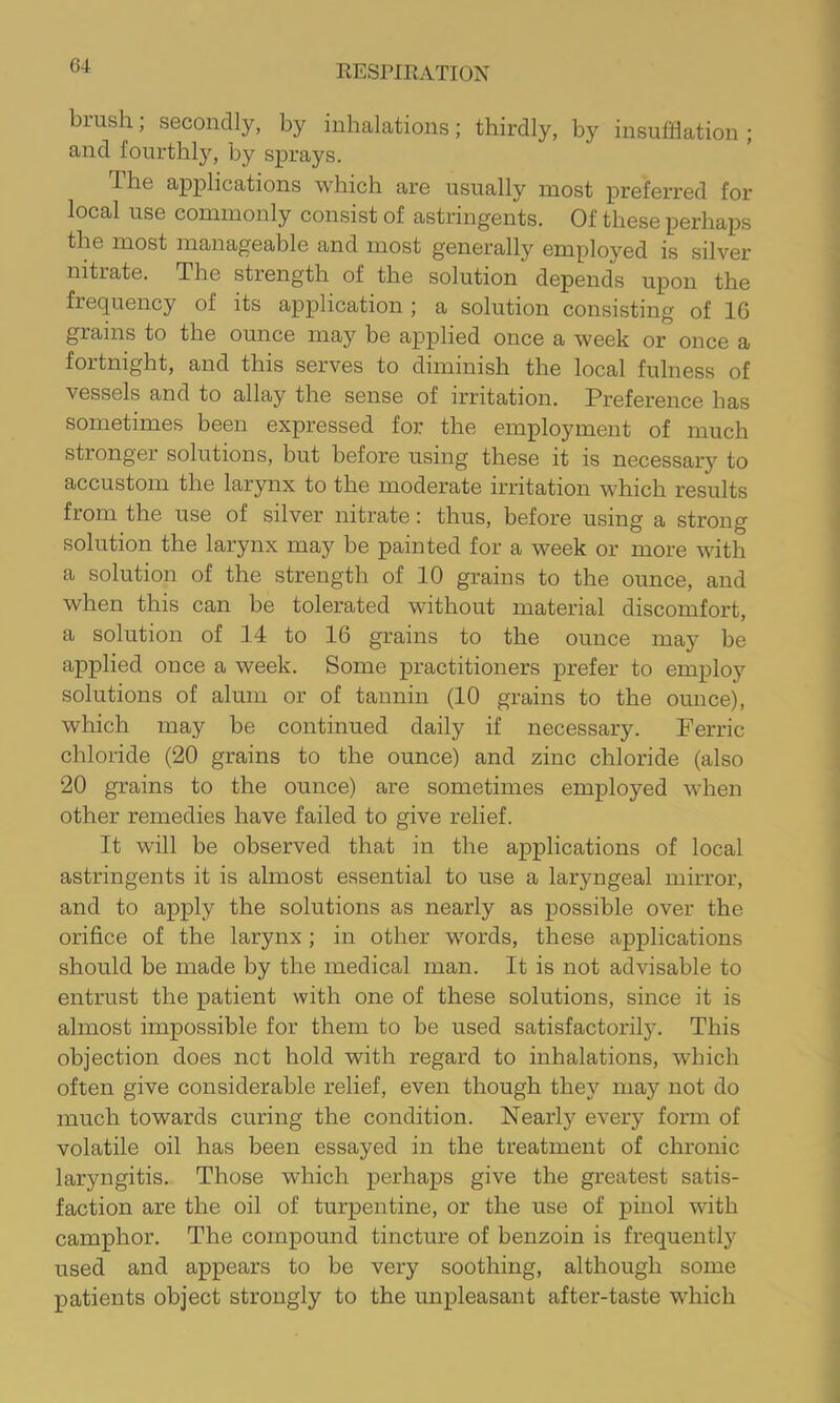 G4 brush; secondly, by inhalations; thirdly, by insufflation; and fourthly, by sprays. Ihe applications which are usually most preferred for local use commonly consist of astringents. Of these perhaps the most manageable and most generally employed is silver nitrate. The strength of the solution depends upon the frequency of its application ; a solution consisting of 16 grains to the ounce ma}'^ be applied once a week or once a fortnight, and this serves to diminish the local fulness of vessels and to allay the sense of irritation. Preference has sometimes been expressed for the employment of much stronger solutions, but before using these it is necessary to accustom the larynx to the moderate irritation which results from the use of silver nitrate: thus, before using a strong solution the larynx may be painted for a week or more with a solution of the strength of 10 grains to the ounce, and when this can be tolerated without material discomfort, a solution of 14 to 16 grains to the ounce may be applied once a week. Some practitioners prefer to employ solutions of alum or of tannin (10 grains to the ounce), which may be continued daily if necessary. Ferric chloride (20 grains to the ounce) and zinc chloride (also 20 grains to the ounce) are sometimes employed when other remedies have failed to give relief. It will be observed that in the applications of local astringents it is almost essential to use a laryngeal mirror, and to apply the solutions as nearly as possible over the orifice of the larynx; in other words, these applications should be made by the medical man. It is not advisable to entrust the patient with one of these solutions, since it is almost impossible for them to be used satisfactorily. This objection does not hold with regard to inhalations, which often give considerable relief, even though they may not do much towards curing the condition. Nearly every form of volatile oil has been essayed in the treatment of chronic laryngitis. Those which perhaps give the greatest satis- faction are the oil of turpentine, or the use of pinol with camphor. The compound tincture of benzoin is frequently used and appears to be very soothing, although some patients object strongly to the unpleasant after-taste which