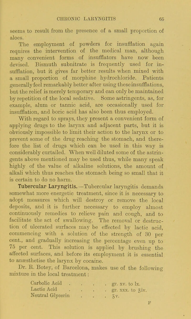 seems to result from the presence of a small proportion of aloes. The employment of powders for insufflation again requires the intervention of the medical man, although many convenient forms of insufflators have now been devised. Bismuth subnitrate is frequently used for in- sufflation, but it gives far better results when mixed with a small proportion of morphine hydrochloride. Patients generally feel remarkably better after using these insufflations, but the relief is merely temporary and can only be maintained by repetition of the local sedative. Some astringents, as, for example, alum or tannic acid, are occasionally used for insufflation, and boric acid has also been thus employed. With regard to sprays, they present a convenient form of applying drugs to the larynx and adjacent parts, but it is obviously impossible to limit their action to the larynx or to prevent some of the drug reaching the stomach, and there- fore the list of drugs which can be used in this way is considerably curtailed. When well diluted some of the astrin- gents above mentioned may be used thus, while many speak highly of the value of alkaline solutions, the amount of alkali which thus reaches the stomach being so small that it is certain to do no harm. Tubercular Laryng-itis.—Tubercular laryngitis demands somewhat more energetic treatment, since it is necessary to adopt measures which will destroy or remove the local deposits, and it is further necessary to employ almost continuously remedies to relieve pain and cough, and to facilitate the act of swallowing. The removal or destruc- tion of ulcerated surfaces may be effected by lactic acid, commencing with a solution of the strength of 30 per cent., and gradually increasing the percentage even up to 75 per cent. This solution is applied by brushing the affected surfaces, and before its employment it is essential to anaesthetise the larynx by cocaine. Dr. K. Botey, of Barcelona, makes use of the following mixture in the local treatment: Carbolic Acid Lactic Acid Neutral Glycerin . gV. XV. to lx. . gr. XXX. to 3iv. • .5v. F