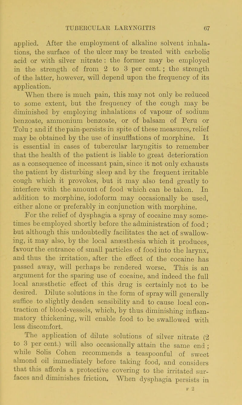 applied. After the employment of alkaline solvent inhala- tions, the surface of the ulcer may be treated with carbolic acid or oath silver nitrate : the former may be employed in the strength of from 2 to 3 per cent. ; the strength of the latter, however, will depend upon the frequency of its application. When there is much pain, this may not only be reduced to some extent, but the frequency of the cough may be diminished by employing inhalations of vapour of sodium benzoate, ammonium benzoate, or of balsam of Peru or Tolu ; and if the pain-persists in spite of these measures, relief may be obtained by the use of insufflations of morphine. It is essential in cases of tubercular laryngitis to remember that the health of the patient is liable to great deterioration as a consequence of incessant pain, since it not only exhausts the patient by disturbing sleep and by the frequent irritable cough which it provokes, but it may also tend greatly to interfere with the amount of food which can be taken. In addition to morphine, iodoform may occasionally be used, either alone or preferably in conjunction with morphine. Por the relief of dysphagia a spray of cocaine may some- times be employed shortly before the administration of food; but although this undoubtedly facilitates the act of swallow- ing, it may also, by the local anaesthesia which it produces, favour the entrance of small particles of food into the larynx, and thus the irritation, after the effect of the cocaine has passed away, will perhaps be rendered worse. This is an argument for the sparing use of cocaine, and indeed the full local anaesthetic effect of this drug is certainly not to be desired. Dilute solutions in the form of spray will generally suffice to slightly deaden sensibility and to cause local con- traction of blood-vessels, which, by thus diminishing inflam- matory thickening, will enable food to be swallowed with less discomfort. The application of dilute solutions of silver nitrate (2 to 3 per cent.) will also occasionally attain the same end ; while Solis Cohen recommends a teaspoonful of sweet almond oil immediately before taking food, and considers that this affords a protective covering to the irritated sur- faces and diminishes friction. When dysphagia persists in