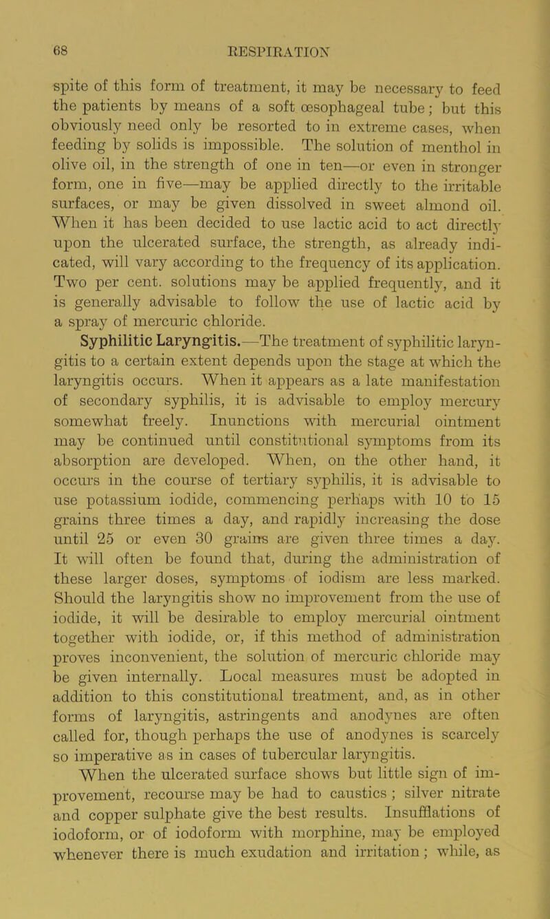 spite of this form of treatment, it may be necessary to feed the patients by means of a soft oesophageal tube; but this obviously need only be resorted to in extreme cases, when feeding by solids is impossible. The solution of menthol in olive oil, in the strength of one in ten—or even in stronger form, one in five—may be applied directly to the irritable surfaces, or may be given dissolved in sweet almond oil. When it has been decided to use lactic acid to act directly upon the ulcerated surface, the strength, as already indi- cated, will vary according to the frequency of its application. Two per cent, solutions may be applied frequently, and it is generally advisable to follow the use of lactic acid by a spray of mercuric chloride. Syphilitic Laryng-itis.—The treatment of syphilitic laryn- gitis to a certain extent depends upon the stage at which the laryngitis occurs. When it appears as a late manifestation of secondary syphilis, it is advisable to employ mercury somewhat freely. Inunctions with mercurial ointment may be continued until constitutional symptoms from its absorption are developed. When, on the other hand, it occurs in the course of tertiary syphilis, it is advisable to use potassium iodide, commencing perhaps with 10 to 15 grains three times a day, and rapidly increasing the dose until 25 or even 30 grains are given three times a day. It will often be found that, during the administration of these larger doses, symptoms of iodism are less marked. Should the laryngitis show no improvement from the use of iodide, it will be desirable to employ mercurial ointment together with iodide, or, if this method of administration proves inconvenient, the solution of mercuric chloride may be given internally. Local measures must be adopted in addition to this constitutional treatment, and, as in other forms of laryngitis, astringents and anodynes are often called for, though perhaps the use of anodynes is scarcely so imperative as in cases of tubercular laiyiigitis. When the ulcerated surface shows but little sign of im- provement, recourse may be had to caustics ; silver nitrate and copper sulphate give the best results. Insufflations of iodoform, or of iodoform with morphine, may be employed whenever there is much exudation and irritation; while, as