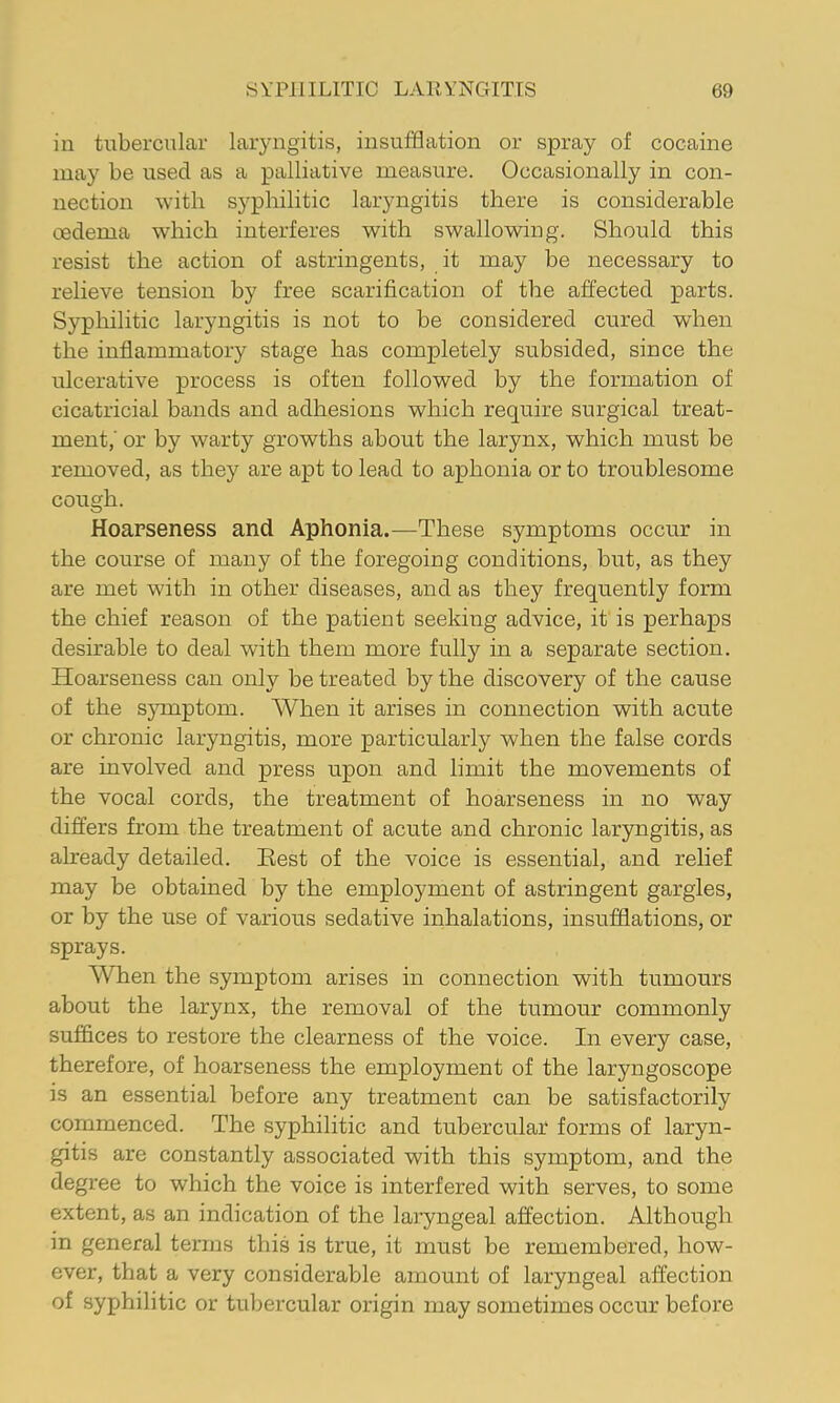 in tubercular laryngitis, insufflation or spray of cocaine may be used as a palliative measure. Occasionally in con- nection with syphilitic laryngitis there is considerable oedema which interferes with swallowing. Should this resist the action of astringents, it may be necessary to relieve tension by free scarification of the affected parts. Syphilitic laryngitis is not to be considered cured when the inflammatory stage has completely subsided, since the ulcerative process is often followed by the formation of cicatricial bands and adhesions which require surgical treat- ment,' or by warty growths about the larynx, which must be removed, as they are apt to lead to aphonia or to troublesome cough. Hoarseness and Aphonia.—These symptoms occur in the course of many of the foregoing conditions, but, as they are met with in other diseases, and as they frequently form the chief reason of the patient seeking advice, it is perhaps desirable to deal with them more fully in a separate section. Hoarseness can only be treated by the discovery of the cause of the s}Tnptom. When it arises in connection with acute or chronic laryngitis, more particularly when the false cords are involved and press upon and limit the movements of the vocal cords, the treatment of hoarseness in no way differs from the treatment of acute and chronic laryngitis, as already detailed. Eest of the voice is essential, and relief may be obtained by the employment of astringent gargles, or by the use of various sedative inhalations, insufflations, or sprays. When the symptom arises in connection with tumours about the larynx, the removal of the tumour commonly suffices to restore the clearness of the voice. In every case, therefore, of hoarseness the employment of the laryngoscope is an essential before any treatment can be satisfactorily commenced. The syphilitic and tubercular forms of laryn- gitis are constantly associated with this symptom, and the degree to which the voice is interfered with serves, to some extent, as an indication of the laryngeal affection. Although in general terms this is true, it must be remembered, how- ever, that a very considerable amount of laryngeal affection of syphilitic or tubercular origin may sometimes occur before