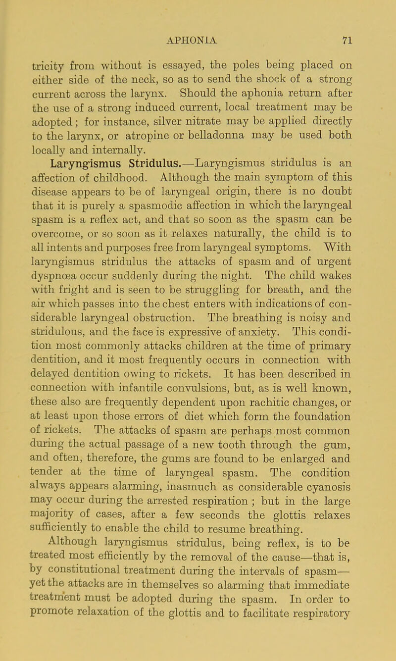 tricity from without is essayed, the poles being placed on either side of the neck, so as to send the shock of a strong current across the larynx. Should the aphonia return after the use of a strong induced current, local treatment may be adopted ; for instance, silver nitrate may be applied directly to the larynx, or atropine or belladonna may be used both locally and internally. Laryng-ismus Stridulus.—Laryngismus stridulus is an affection of childhood. Although the main symptom of this disease appears to be of laryngeal origin, there is no doubt that it is purely a spasmodic affection in which the laryngeal spasm is a reflex act, and that so soon as the spasm can be overcome, or so soon as it relaxes naturally, the child is to all intents and pui’poses free from laryngeal s5rmptoms. With laryngismus stridulus the attacks of spasm and of urgent dyspnoea occur suddenly during the night. The child wakes with fright and is seen to be struggling for breath, and the air which passes into the chest enters with indications of con- siderable laryngeal obstruction. The breathing is noisy and stridulous, and the face is expressive of anxiety. This condi- tion most commonly attacks children at the time of primary dentition, and it most frequently occurs in connection with delayed dentition owing to rickets. It has been described in connection with infantile convulsions, but, as is well known, these also are frequently dependent upon rachitic changes, or at least upon those errors of diet which form the foundation of rickets. The attacks of spasm are perhaps most common during the actual passage of a new tooth through the gum, and often, therefore, the gums are found to be enlarged and tender at the time of laryngeal spasm. The condition always appears alarming, inasmuch as considerable cyanosis may occur during the arrested respiration ; but in the large majority of cases, after a few seconds the glottis relaxes sufficiently to enable the child to resume breathing. Although laryngismus stridulus, being reflex, is to be treated most efficiently by the removal of the cause—that is, by constitutional treatment during the intervals of spasm— yet the attacks are in themselves so alarming that immediate treatment must be adopted during the spasm. In order to promote relaxation of the glottis and to facilitate respiratory