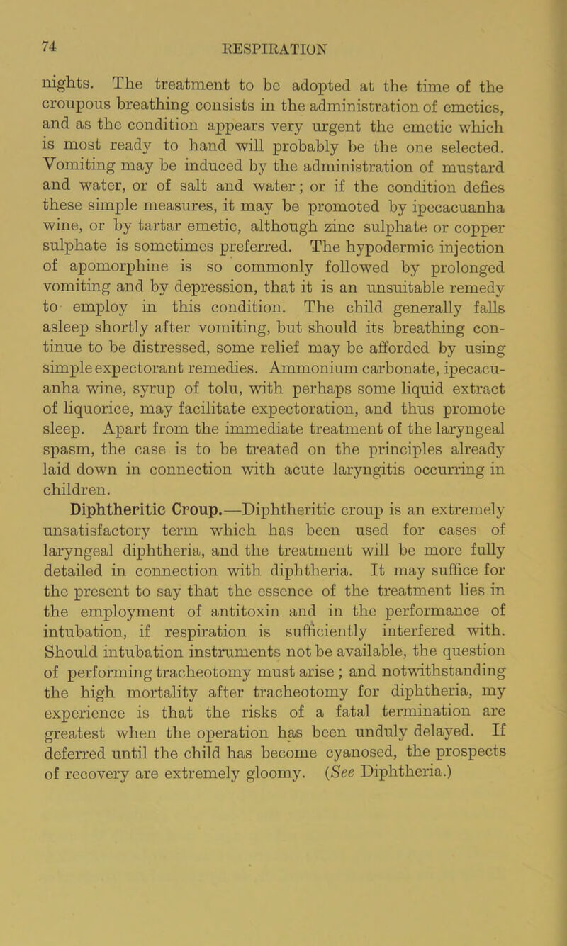 nights. The treatment to be adopted at the time of the croupous breathing consists in the administration of emetics, and as the condition appears very urgent the emetic which is most ready to hand will probably be the one selected. Vomiting may be induced by the administration of mustard and water, or of salt and water; or if the condition defies these simple measures, it may be promoted by ipecacuanha wine, or by tartar emetic, although zinc sulphate or copper sulphate is sometimes preferred. The hypodermic injection of apomorphine is so commonly followed by prolonged vomiting and by depression, that it is an unsuitable remedy to employ in this condition. The child generally falls asleep shortly after vomiting, but should its breathing con- tinue to be distressed, some relief may be afforded by using simple expectorant remedies. Ammonium carbonate, ipecacu- anha wine, syrup of tolu, with perhaps some liquid extract of liquorice, may facilitate expectoration, and thus promote sleep. Apart from the immediate treatment of the laryngeal spasm, the case is to be treated on the principles already laid down in connection with acute laryngitis occurring in children. Diphtheritic Croup.—Diphtheritic croup is an extremel}^ unsatisfactory term which has been used for cases of laryngeal diphtheria, and the treatment will be more fully detailed in connection with diphtheria. It may suffice for the present to say that the essence of the treatment lies in the employment of antitoxin and in the performance of intubation, if respiration is sufficiently interfered with. Should intubation instruments not be available, the question of performing tracheotomy must arise ; and notwithstanding the high mortality after tracheotomy for diphtheria, my experience is that the risks of a fatal termination are greatest when the operation has been unduly delayed. If deferred until the child has become cyanosed, the prospects of recovery are extremely gloomy. {See Diphtheria.)