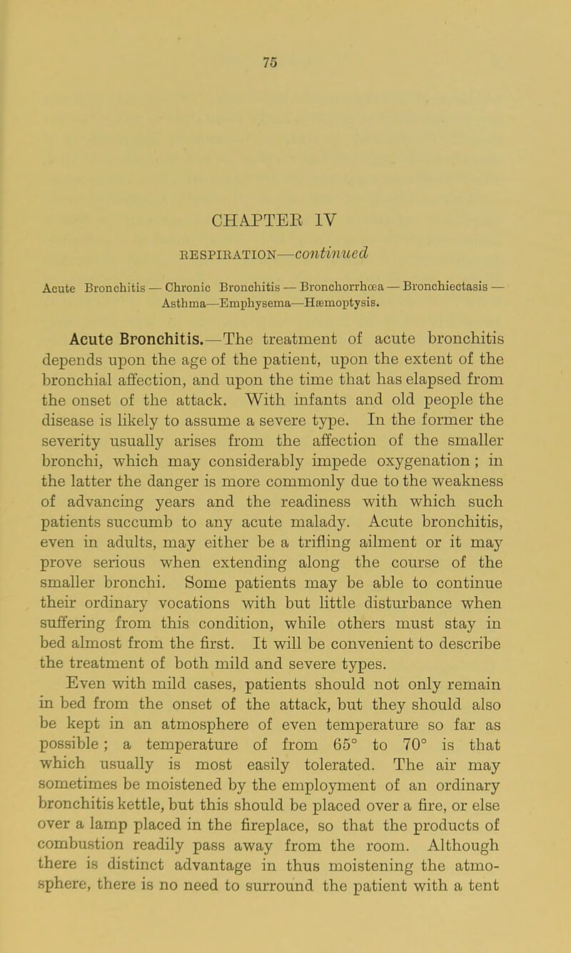 CHAPTEE IV EESPIEATION—Continued Acute Bronchitis — Chronic Bronchitis — Bronchorrhoea — Bronchiectasis — Asthma—Emphysema—Htemoptysis. Acute Bronchitis.—The treatment of acute bronchitis depends upon the age of the patient, upon the extent of the bronchial affection, and upon the time that has elapsed from the onset of the attack. With infants and old people the disease is likely to assume a severe type. In the former the severity usually arises from the affection of the smaller bronchi, which may considerably impede oxygenation; in the latter the danger is more commonly due to the weakness of advancing years and the readiness with which such patients succumb to any acute malady. Acute bronchitis, even in adults, may either be a trifling ailment or it may prove serious when extending along the course of the smaller bronchi. Some patients may be able to continue their ordinary vocations with hut little disturbance when suffering from this condition, while others must stay in bed almost from the first. It will be convenient to describe the treatment of both mild and severe types. Even with mild cases, patients should not only remain in bed from the onset of the attack, hut they should also be kept in an atmosphere of even temperature so far as possible; a temperature of from 65° to 70° is that which usually is most easily tolerated. The air may sometimes be moistened by the employment of an ordinary bronchitis kettle, but this should be placed over a fire, or else over a lamp placed in the fireplace, so that the products of combustion readily pass away from the room. Although there is distinct advantage in thus moistening the atmo- sphere, there is no need to surround the patient with a tent