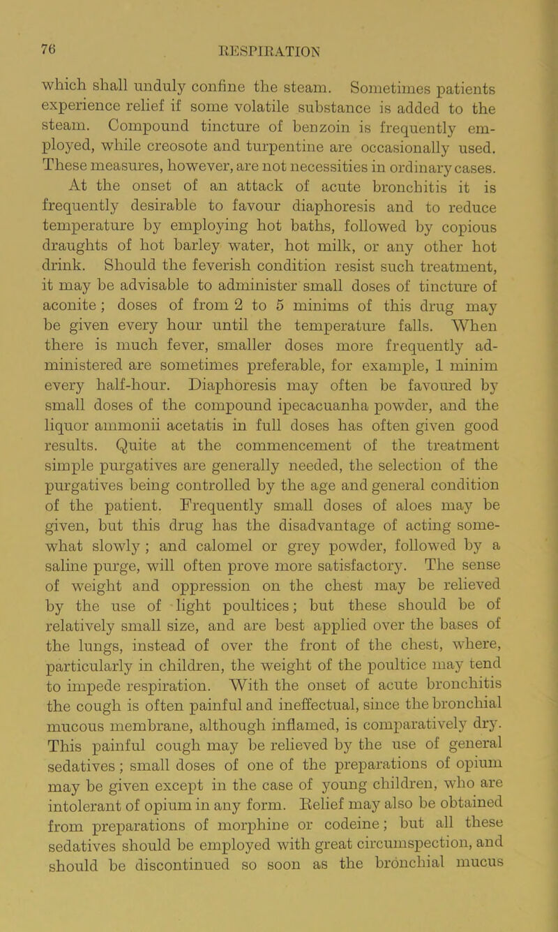 which shall unduly confine the steam. Sometimes patients experience relief if some volatile substance is added to the steam. Compound tincture of benzoin is frequently em- ployed, while creosote and turpentine are occasionally used. These measimes, however, are not necessities in ordinary cases. At the onset of an attack of acute bronchitis it is frequently desirable to favour diaphoresis and to reduce temperature by employing hot baths, followed by copious draughts of hot barley water, hot milk, or any other hot drink. Should the feverish condition resist such treatment, it may be advisable to administer small doses of tincture of aconite ; doses of from 2 to 5 minims of this drug may be given every hour until the temperature falls. When there is much fever, smaller doses more frequently ad- ministered are sometimes preferable, for example, 1 minim every half-hour. Diaphoresis may often be favoured by small doses of the compound ipecacuanha powder, and the liquor ammonii acetatis in full doses has often given good results. Quite at the commencement of the treatment simple purgatives are generally needed, the selection of the purgatives being controlled by the age and general condition of the patient. Frequently small doses of aloes may be given, but this drug has the disadvantage of acting some- what slowly ; and calomel or grey powder, followed by a saline purge, will often prove more satisfactory. The sense of weight and oppression on the chest may be relieved by the use of - light poultices; but these should be of relatively small size, and are best applied over the bases of the lungs, instead of over the front of the chest, where, particularly in children, the weight of the poultice may tend to impede respiration. With the onset of acute bronchitis the cough is often painful and ineffectual, since the bronchial mucous membrane, although inflamed, is comparatively drj'. This painful cough may be relieved by the use of general sedatives; small doses of one of the preparations of opium may be given except in the case of young children, who are intolerant of opium in any form. Itelief may also be obtained from preparations of morphine or codeine; but all these sedatives should be employed with great circumspection, and should be discontinued so soon as the bronchial mucus