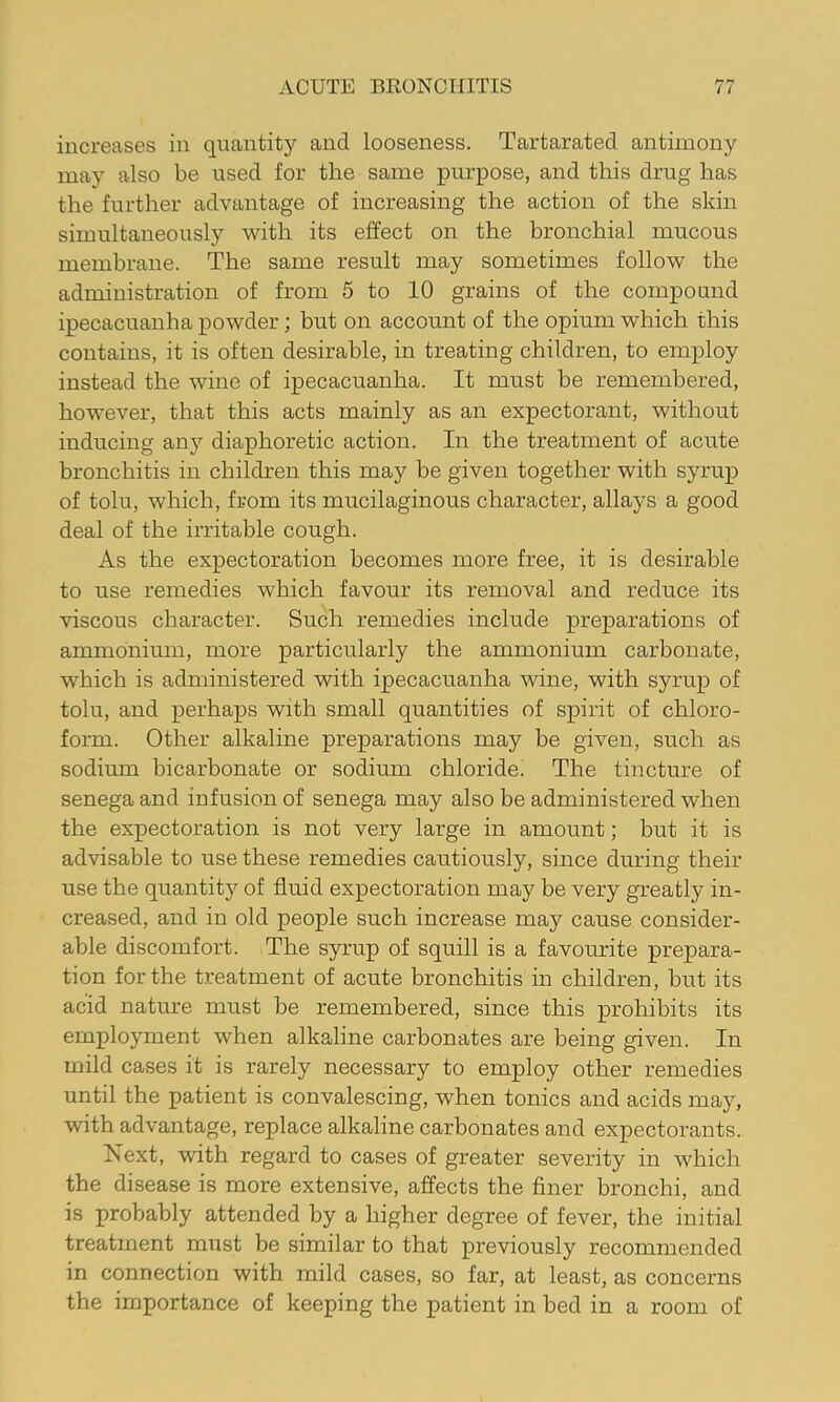 increases in quantity and looseness. Tartarated antimony may also be used for the same purpose, and this drug has the further advantage of increasing the action of the skin simultaneously with its effect on the bronchial mucous membrane. The same result may sometimes follow the administration of from 5 to 10 grains of the compound ipecacuanha powder; hut on account of the opium which this contains, it is often desirable, in treating children, to employ instead the wine of ipecacuanha. It must be remembered, however, that this acts mainly as an expectorant, without inducing any diaphoretic action. In the treatment of acute bronchitis in children this may be given together with syrup of tolu, which, from its mucilaginous character, allays a good deal of the irritable cough. As the expectoration becomes more free, it is desirable to use remedies which favour its removal and reduce its viscous character. Such remedies include preparations of ammonium, more particularly the ammonium carbonate, which is administered with ipecacuanha wine, with syrup of tolu, and perhaps with small quantities of spirit of chloro- form. Other alkaline preparations may be given, such as sodium bicarbonate or sodium chloride! The tincture of senega and infusion of senega may also be administered when the expectoration is not very large in amount; but it is advisable to use these remedies cautiously, since during their use the quantity of fluid expectoration may be very greatly in- creased, and in old people such increase may cause consider- able discomfort. The syrup of squill is a favourite prepara- tion for the treatment of acute bronchitis in children, but its acid nature must be remembered, since this prohibits its employment when alkaline carbonates are being given. In mild cases it is rarely necessary to employ other remedies until the patient is convalescing, when tonics and acids may, with advantage, replace alkaline carbonates and expectorants. Next, with regard to cases of greater severity in which the disease is more extensive, affects the finer bronchi, and is probably attended by a higher degree of fever, the initial treatment must be similar to that previously recommended in connection with mild cases, so far, at least, as concerns the importance of keeping the patient in hed in a room of