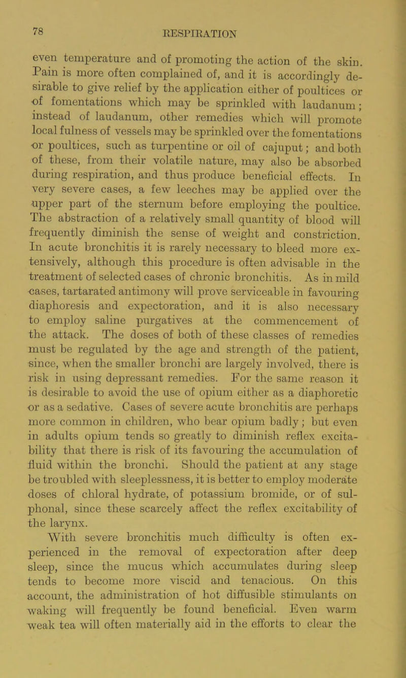 even temperature and of promoting the action of the skin. Pain is more often complained of, and it is accordingly de- sirable to give relief by the application either of poultices or ■of fomentations which may be sprinkled with laudanum; instead of laudanum, other remedies which will promote local fulness of vessels may be sprinkled over the fomentations or poultices, such as turpentine or oil of cajuput; and both of these, from their volatile natmre, may also be absorbed during respiration, and thus produce beneficial effects. In very severe cases, a few leeches may be applied over the •upper part of the sternum before employing the poultice. The abstraction of a relatively small quantity of blood will frequently diminish the sense of weight and constriction. In acute bronchitis it is rarely necessary to bleed more ex- tensively, although this procedure is often advisable in the treatment of selected cases of chronic bronchitis. As in mild •cases, tartarated antimony will prove serviceable in favouring diaphoresis and expectoration, and it is also necessary to employ saline purgatives at the commencement of the attack. The doses of both of these classes of remedies must be regulated by the age and strength of the patient, since, when the smaller bronchi are largely involved, there is risk in using depressant remedies. For the same reason it is desirable to avoid the use of opium either as a diaphoretic or as a sedative. Cases of severe acute bronchitis are perhaps more common in children, who bear opium badly; but even in adults opium tends so greatly to diminish reflex excita- bility that there is risk of its favouring the accumulation of fluid within the bronchi. Should the patient at any stage be troubled with sleeplessness, it is better to employ moderate doses of chloral hydrate, of potassium bromide, or of sul- phonal, since these scarcely affect the reflex excitability of the larynx. With severe bronchitis much difficulty is often ex- perienced in the removal of expectoration after deep sleep, since the mucus which accumulates during sleep tends to become more viscid and tenacious. On this account, the administration of hot diffusible stimulants on waking will frequently be found beneficial. Even warm weak tea will often materially aid in the efforts to clear the