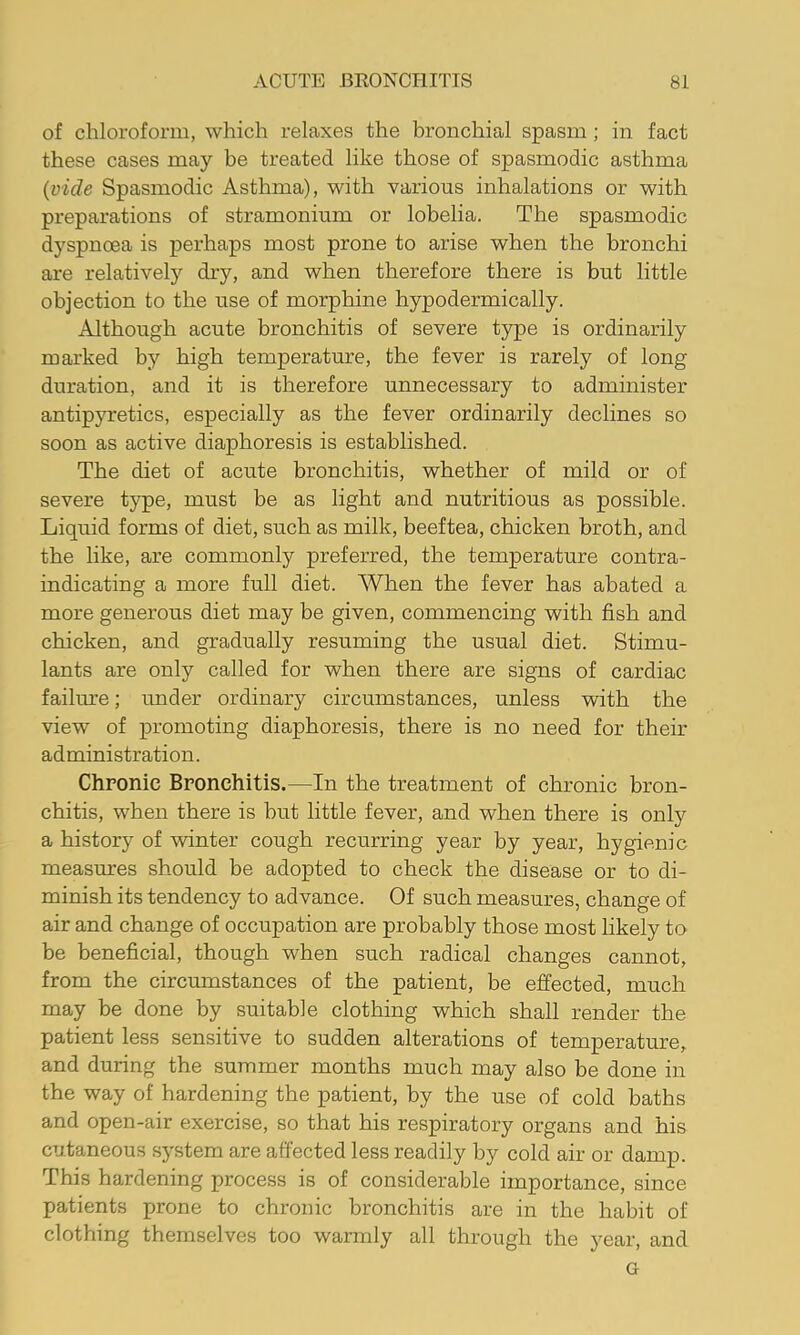 of chloroform, which relaxes the bronchial spasm ; in fact these cases may be treated like those of spasmodic asthma {vide Spasmodic Asthma), with various inhalations or with preparations of stramonium or lobelia. The spasmodic dyspnoea is perhaps most prone to arise when the bronchi are relatively dry, and when therefore there is but little objection to the use of morphine hypodermically. Although acute bronchitis of severe type is ordinarily marked by high temperature, the fever is rarely of long duration, and it is therefore unnecessary to administer antipyretics, especially as the fever ordinarily declines so soon as active diaphoresis is established. The diet of acute bronchitis, whether of mild or of severe type, must be as light and nutritious as possible. Liquid forms of diet, such as milk, beeftea, chicken broth, and the like, are commonly preferred, the temperature contra- indicating a more full diet. When the fever has abated a more generous diet may be given, commencing with fish and chicken, and gradually resuming the usual diet. Stimu- lants are only called for when there are signs of cardiac failiu’e; under ordinary circumstances, unless with the view of promoting diaphoresis, there is no need for their administration. Chronic Bronchitis.—In the treatment of chronic bron- chitis, when there is hut little fever, and when there is only a history of winter cough recurring year by year, hygienic measures should be adopted to check the disease or to di- minish its tendency to advance. Of such measures, change of air and change of occupation are probably those most likely to be beneficial, though when such radical changes cannot, from the circumstances of the patient, be effected, much may be done by suitable clothing which shall render the patient less sensitive to sudden alterations of temperature, and during the summer months much may also be done in the way of hardening the patient, by the use of cold baths and open-air exercise, so that his respiratory organs and his cutaneous sj^stem are affected less readily by cold air or damp. This hardening process is of considerable importance, since patients prone to chronic bronchitis are in the habit of clothing themselves too warmly all through the year, and