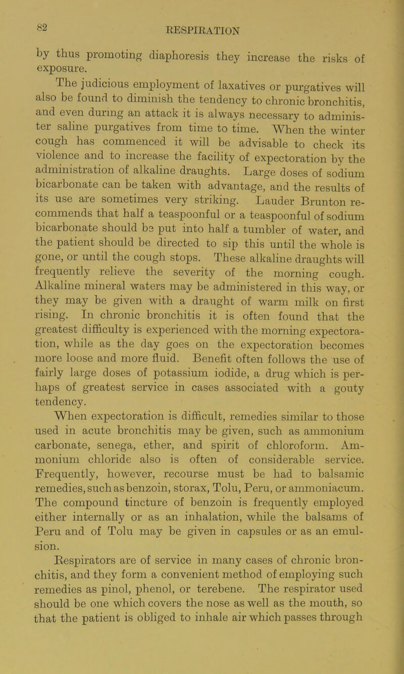 by thus promoting diaphoresis they increase the risks of exposure. The judicious employment of laxatives or purgatives will also be found to diminish the tendency to chronic bronchitis, and even during an attack it is always necessary to adminis- ter saline purgatives from time to time. When the winter cough has commenced it will be advisable to check its violence and to increase the facility of expectoration by the administration of alkaline draughts. Targe doses of sodium bicarbonate can be taken with advantage, and the results of its use are sometimes very striking. Lauder Brunton re- commends that half a teaspoonful or a teaspoonful of sodium bicarbonate should be put into half a tumbler of water, and the patient should be directed to sip this until the whole is gone, or until the cough stops. These alkaline draughts will frequently relieve the severity of the morning cough. Alkaline mineral waters may be administered in this way, or they may be given with a draught of warm milk on first rising. In chronic bronchitis it is often found that the greatest difficulty is experienced with the morning expectora- tion, while as the day goes on the expectoration becomes more loose and more fluid. Benefit often follows the use of fairly large doses of potassium iodide, a drug which is per- haps of greatest service in cases associated with a gouty tendency. When expectoration is difficult, remedies similar to those used in acute bronchitis may be given, such as ammonium carbonate, senega, ether, and spirit of chloroform. Am- monium chloride also is often of considerable service. Frequently, however, recourse must be had to balsamic remedies, such as benzoin, storax, Tolu, Peru, or ammoniacum. The compound tincture of benzoin is frequently employed either internally or as an inhalation, while the balsams of Peru and of Tolu may be given in capsules or as an emul- sion. Bespirators are of service in many cases of chronic bron- chitis, and they form a convenient method of employing such remedies as pinol, phenol, or terebene. The respirator used should be one which covers the nose as well as the mouth, so that the patient is obliged to inhale air which passes through