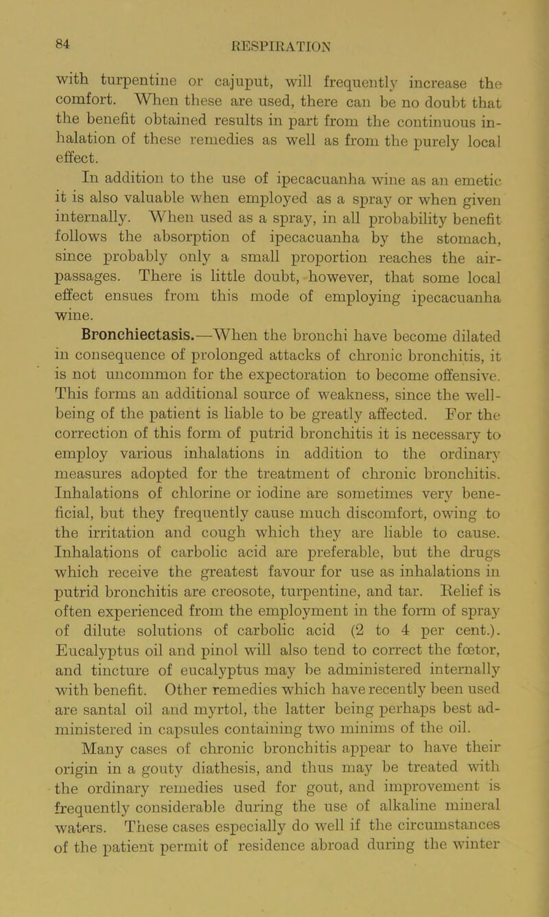 with turpentine or cajuput, will frequently increase the comfort. When these are used, there can be no doubt that the benefit obtained results in part from the continuous in- halation of these remedies as well as from the purely local effect. In addition to the use of ipecacuanha wine as an emetic it is also valuable when employed as a spray or when given internally. When used as a spray, in all probability benefit follows the absorption of ipecacuanha by the stomach, since probably only a small proportion reaches the air- passages. There is little doubt, however, that some local effect ensues from this mode of employing ipecacuanha wine. Bronchiectasis.—When the bronchi have become dilated in consequence of prolonged attacks of chronic bronchitis, it is not uncommon for the expectoration to become offensive. This forms an additional source of weakness, since the well- being of the patient is liable to be greatly affected. For the correction of this form of putrid bronchitis it is necessary to employ various inhalations in addition to the ordinary measures adopted for the treatment of chronic bronchitis. Inhalations of chlorine or iodine are sometimes very bene- ficial, but they frequently cause much discomfort, owing to the irritation and cough which they are liable to cause. Inhalations of carbolic acid are preferable, but the drugs which receive the greatest favour for use as inhalations in putrid bronchitis are creosote, turpentine, and tar. Belief is often experienced from the employment in the form of spray of dilute solutions of carbolic acid (2 to 4 per cent.). Eucalyptus oil and pinol will also tend to correct the foetor, and tincture of eucalyptus may be administered internally with benefit. Other remedies which have recently been used are santal oil and myrtol, the latter being perhaps best ad- ministered in capsules containing two minims of the oil. Many cases of chronic bronchitis appear to have their origin in a gouty diathesis, and thus may be treated with the ordinary remedies used for gout, and improvement is frequently considerable during the use of alkaline mineral waters. These cases especially do well if the circumstances of the patient permit of residence abroad during the winter