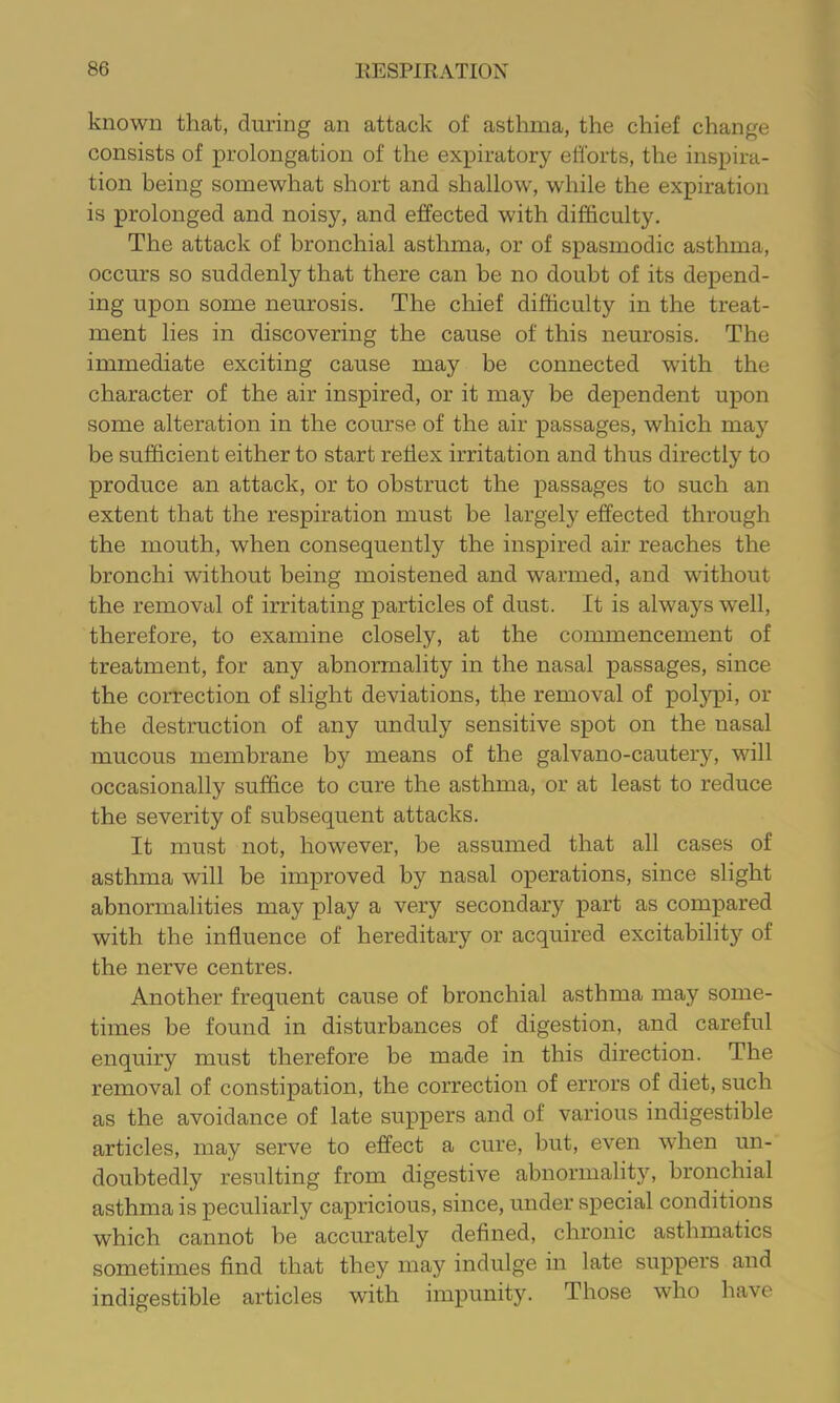 known that, during an attack of asthma, the chief change consists of prolongation of the expiratory efforts, the inspira- tion being somewhat short and shallow, while the expiration is prolonged and noisy, and effected with difficulty. The attack of bronchial asthma, or of spasmodic asthma, occurs so suddenly that there can be no doubt of its depend- ing upon some neurosis. The chief difficulty in the treat- ment lies in discovering the cause of this neurosis. The immediate exciting cause may be connected with the character of the air inspired, or it may be dependent upon some alteration in the course of the air passages, which may be sufficient either to start reflex irritation and thus directly to produce an attack, or to obstruct the passages to such an extent that the respiration must be largely effected through the mouth, when consequently the inspired air reaches the bronchi without being moistened and warmed, and without the removal of irritating particles of dust. It is always well, therefore, to examine closely, at the commencement of treatment, for any abnormality in the nasal passages, since the correction of slight deviations, the removal of polypi, or the destruction of any unduly sensitive spot on the nasal mucous membrane by means of the galvano-cautery, will occasionally suffice to cure the asthma, or at least to reduce the severity of subsequent attacks. It must not, however, he assumed that all cases of asthma will be improved by nasal operations, since slight abnormalities may play a very secondary part as compared with the influence of hereditary or acquired excitability of the nerve centres. Another frequent cause of bronchial asthma may some- times be found in disturbances of digestion, and careful enquiry must therefore be made in this direction. The removal of constipation, the correction of errors of diet, such as the avoidance of late suppers and of various indigestible articles, may serve to effect a cure, but, even when un- doubtedly resulting from digestive abnormality, bronchial asthma is peculiarly capricious, since, under special conditions which cannot he accurately defined, chronic asthmatics sometimes find that they may indulge in late suppers and indigestible articles with impunity. Those who have